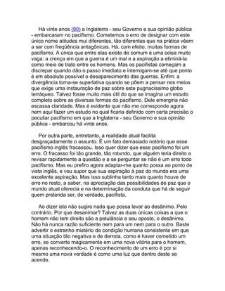 Há vinte anos (90) a Inglaterra - seu Governo e sua opinião pública
- embarcaram no pacifismo. Cometemos o erro de designar com este
único nome atitudes mui diferentes, tão diferentes que na prática vêem
a ser com freqüência antagônicas. Há, com efeito, muitas formas de
pacifismo. A única que entre elas existe de comum é uma coisa muito
vaga: a crença em que a guerra é um mal e a aspiração a eliminá-la
como meio de trato entre os homens. Mas os pacifistas começam a
discrepar quando dão o passo imediato e interrogam-se até que ponto
é em absoluto possível o desaparecimento das guerras. Enfim: a
divergência torna-se superlativa quando se põem a pensar nos meios
que exige uma instauração de paz sobre este pugnacíssimo globo
terráqueo. Talvez fosse muito mais útil do que se imagina um estudo
completo sobre as diversas formas do pacifismo. Dele emergiria não
escassa claridade. Mas é evidente que não me corresponde agora
nem aqui fazer um estudo no qual ficaria definido com certa precisão o
peculiar pacifismo em que a Inglaterra - seu Governo e sua opinião
pública - embarcou há vinte anos.

    Por outra parte, entretanto, a realidade atual facilita
desgraçadamente o assunto. É um fato demasiado notório que esse
pacifismo inglês fracassou. Isso quer dizer que esse pacifismo foi um
erro. O fracasso foi tão grande, tão rotundo, que alguém teria direito a
revisar rapidamente a questão e a se perguntar se não é um erro todo
pacifismo. Mas eu prefiro agora adaptar-me quanto possa ao ponto de
vista inglês, e vou supor que sua aspiração à paz do mundo era uma
excelente aspiração. Mas isso sublinha tanto mais quanto houve de
erro no resto, a saber, na apreciação das possibilidades de paz que o
mundo atual oferecia e na determinação da conduta que há de seguir
quem pretenda ser, de verdade, pacifista.

   Ao dizer isto não sugiro nada que possa levar ao desânimo. Pelo
contrário. Por que desanimar? Talvez as duas únicas coisas a que o
homem não tem direito são a petulância e seu oposto, o desânimo.
Não há nunca razão suficiente nem para um nem para o outro. Baste
advertir o estranho mistério da condição humana consistente em que
uma situação tão negativa e de derrota, como é haver cometido um
erro, se converte magicamente em uma nova vitória para o homem,
apenas reconhecendo-o. O reconhecimento de um erro é por si
mesmo uma nova verdade é como uma luz que dentro deste se
acende.
 