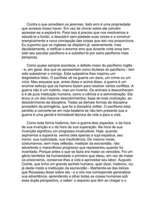 Contra o que acreditem os jeremias, todo erro é uma propriedade
que acresce nosso haver. Em vez de chorar sobre ele convém
apressar-se a explorá-lo. Para isso é preciso que nos resolvamos a
estudá-lo a fundo, a descobrir sem piedade suas raízes e a construir
energicamente a nova concepção das coisas que isto nos proporciona.
Eu suponho que os ingleses se dispõem já, serenamente, mas
decididamente, a retificar o enorme erro que durante vinte anos tem
sido seu peculiar pacifismo e a substituí-lo por outro pacifismo mais
perspicaz.

    Como quase sempre acontece, o defeito maior do pacifismo inglês
- e, em geral, dos que se apresentam como titulares do pacifismo - tem
sido subestimar o inimigo. Esta subestima lhes inspirou um
diagnóstico falso. O pacifista vê na guerra um dano, um crime ou um
vício. Mas esquece que, antes disso e acima disso, a guerra é um
enorme esforço que os homens fazem para resolver certos conflitos. A
guerra não é um instinto, mas um invento. Os animais a desconhecem
e é de pura instituição humana, como a ciência e a administração. Ela
levou a um dos maiores descobrimentos, base de toda civilização: ao
descobrimento da disciplina. Todas as demais formas de disciplina
procedem da primigênia, que foi a disciplina militar. O pacifismo está
perdido e converte-se em nula beateria se não tem presente que a
guerra é uma genial e formidável técnica de vida e para a vida.

    Como toda forma histórica, tem a guerra dois aspectos: o da hora
de sua invenção e o da hora de sua superação. Na hora de sua
invenção significou um progresso incalculável. Hoje, quando
aspiramos a superá-la, vemos dela apenas a suja espádua, seu
horror, sua rusticidade, sua insuficiência. Do mesmo modo,
costumamos, sem mais reflexão, maldizer da escravidão, não
advertindo o maravilhoso progresso que representou quando foi
inventada. Porque antes o que se fazia era matar os vencidos. Foi um
gênio benfeitor da humanidade o primeiro que ideou, em vez de matar
os prisioneiros, conservar-lhes a vida e aproveitar seu labor. Augusto
Comte, que tinha um grande sentido humano, quer dizer, histórico, viu
já deste modo a instituição da escravidão - libertando-se das tolices
que Rousseau disse sobre ela - e a nós nos corresponde generalizar
sua advertência, aprendendo a olhar todas as coisas humanas sob
essa dupla perspectiva, a saber: o aspecto que têm ao chegar e o
 