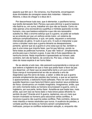 aspecto que têm ao ir. Os romanos, mui finamente, encarregaram
duas divindades de consagrar esses dois instantes - Adeona e
Abeona, o deus do chegar e o deus de ir.

    Por desconhecer tudo isso, que é elementar, o pacifismo tornou
sua tarefa demasiado fácil. Pensou que para eliminar a guerra bastava
não fazê-la ou, em suma, trabalhar em que não se fizesse. Como via
nela apenas uma excrescência supérflua e mórbida aparecida no trato
humano, creu que bastava extirpá-la e que não era necessário
substituí-la. Mas o enorme esforço que é a guerra, só pode ser evitado
se se entende por paz um esforço ainda maior, um sistema de
esforços complicadíssimos, e que, em parte, requerem a venturosa
intervenção do gênio. O outro é puro erro. O outro é interpretar a paz
como o simples vazio que a guerra deixaria se desaparecesse;
portanto, ignorar que se a guerra é uma coisa que se faz, também a
paz é uma coisa que importa fazer, que há que fabricar, pondo na
faina todas as potências humanas. A paz não "está aí", simplesmente,
pronta para que o homem a goze. A paz não é fruto espontâneo de
nenhuma árvore. Nada importante é apresentado ao homem; pelo
contrário, tem ele de fazê-lo, de construí-lo. Por isso, o título mais
claro de nossa espécie é ser homo faber.

   Se se atende a tudo isso, não parecerá surpreendente a crença em
que esteve a Inglaterra de que o mais que podia fazer a favor da paz
era desarmar, um fazer que se assemelha tanto a um puro omitir?
Essa crença é incompreensível se não se adverte o erro de
diagnóstico que lhe serve de base, a saber: a idéia de que a guerra
procede simplesmente das paixões dos homens, e que se se reprime
o apaixonamento, o belicismo ficará asfixiado. Para ver com clareza a
questão façamos o que fazia lord Kelvin para resolver seus problemas
de física: construamos um modelo imaginário. Imaginemos, então, que
em certo momento todos os homens renunciassem à guerra, como a
Inglaterra, por sua parte, tentou fazer. Acredita-se que basta isso, mais
ainda, que com isso se havia dado o mais breve passo eficiente no
sentido da paz? Grande erro! A guerra, repitamos, era um meio que
haviam inventado os homens para solucionar certos conflitos. A
renúncia à guerra não suprime estes conflitos. Pelo contrário, deixa-os
mais intactos e menos resolvidos que nunca. A ausência de paixões, a
vontade pacífica de todos os homens seriam completamente
ineficazes, porque os conflitos reclamariam solução, e, enquanto não
 