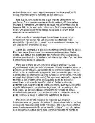 se inventasse outro meio, a guerra reapareceria inexoravelmente
nesse imaginário planeta habitado só por pacifistas.

    Não é, pois, a vontade de paz o que importa ultimamente no
pacifismo. É preciso que este vocábulo deixe de significar uma boa
intenção e represente um sistema de novos meios de trato entre os
homens. Não se espere nesta ordem nada fértil enquanto o pacifismo,
de ser um gratuito e cômodo desejo, não passe a ser um difícil
conjunto de novas técnicas.

   O enorme dano que aquele pacifismo trouxe à causa da paz
consistiu em não deixar-nos ver a carência das técnicas mais
elementais, cujo exercício concreto e preciso constitui isso que, com
um vago nome, chamamos de paz.

   A paz, por exemplo, é o direito como forma de trato entre os povos.
Pois bem: o pacifismo usual dava como suposto que esse direito
existia, que estava aí à disposição dos homens e que só as paixões
destes e seus instintos de violência induziam a ignorá-lo. Ora bem: isto
é gravemente oposto à verdade.

    Para que o direito ou um ramo dele exista é preciso: 1o., que
alguns homens, especialmente inspirados, descubram certas idéias ou
princípios de direito. 2o., a propaganda e expansão dessas idéias de
direito sobre a coletividade em questão (em nosso caso, pelo menos,
a coletividade que formam os povos europeus e americanos, incluindo
os domínios ingleses da Oceania). 3o., que essa expansão chegue de
tal modo a ser predominante, que aquelas idéias de direito se
consolidem em forma de "opinião pública". Então, e só então,
podemos falar, na plenitude do termo, de direito, quer dizer, de norma
vigente. Não importa que não haja legislador, não importa que não
haja juizes. Se aquelas idéias senhoreiam de verdade as almas,
atuarão inevitavelmente como instâncias para a conduta às quais se
pode recorrer. E esta é a verdadeira substância do direito.

   Pois bem: um direito referente às matérias que originam
inevitavelmente as guerras não existe. E não só não existe no sentido
de que não haja alcançado ainda "vigência", isto é, que não se tenha
consolidado como norma firme na "opinião pública", como não existe
nem sequer como idéia, como puro teorema incubado na mente de
 