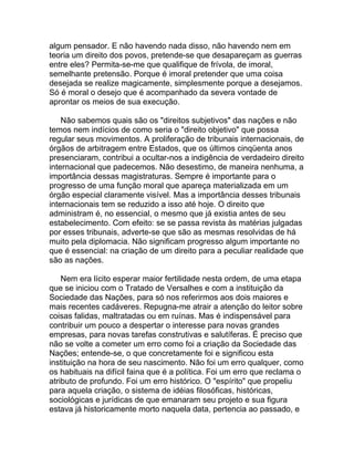 algum pensador. E não havendo nada disso, não havendo nem em
teoria um direito dos povos, pretende-se que desapareçam as guerras
entre eles? Permita-se-me que qualifique de frívola, de imoral,
semelhante pretensão. Porque é imoral pretender que uma coisa
desejada se realize magicamente, simplesmente porque a desejamos.
Só é moral o desejo que é acompanhado da severa vontade de
aprontar os meios de sua execução.

    Não sabemos quais são os "direitos subjetivos" das nações e não
temos nem indícios de como seria o "direito objetivo" que possa
regular seus movimentos. A proliferação de tribunais internacionais, de
órgãos de arbitragem entre Estados, que os últimos cinqüenta anos
presenciaram, contribui a ocultar-nos a indigência de verdadeiro direito
internacional que padecemos. Não desestimo, de maneira nenhuma, a
importância dessas magistraturas. Sempre é importante para o
progresso de uma função moral que apareça materializada em um
órgão especial claramente visível. Mas a importância desses tribunais
internacionais tem se reduzido a isso até hoje. O direito que
administram é, no essencial, o mesmo que já existia antes de seu
estabelecimento. Com efeito: se se passa revista às matérias julgadas
por esses tribunais, adverte-se que são as mesmas resolvidas de há
muito pela diplomacia. Não significam progresso algum importante no
que é essencial: na criação de um direito para a peculiar realidade que
são as nações.

    Nem era lícito esperar maior fertilidade nesta ordem, de uma etapa
que se iniciou com o Tratado de Versalhes e com a instituição da
Sociedade das Nações, para só nos referirmos aos dois maiores e
mais recentes cadáveres. Repugna-me atrair a atenção do leitor sobre
coisas falidas, maltratadas ou em ruínas. Mas é indispensável para
contribuir um pouco a despertar o interesse para novas grandes
empresas, para novas tarefas construtivas e salutíferas. É preciso que
não se volte a cometer um erro como foi a criação da Sociedade das
Nações; entende-se, o que concretamente foi e significou esta
instituição na hora de seu nascimento. Não foi um erro qualquer, como
os habituais na difícil faina que é a política. Foi um erro que reclama o
atributo de profundo. Foi um erro histórico. O "espírito" que propeliu
para aquela criação, o sistema de idéias filosóficas, históricas,
sociológicas e jurídicas de que emanaram seu projeto e sua figura
estava já historicamente morto naquela data, pertencia ao passado, e
 