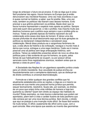 longe de antecipar o futuro era já arcaico. E não se diga que é coisa
fácil proclamar isto agora. Houve homens na Europa que já então
denunciaram seu inevitável fracasso. Uma vez mais aconteceu o que
é quase normal na história, a saber: que foi predita. Mas, uma vez
mais, também os políticos não fizeram caso desses homens. Evito
precisar a que grêmio pertenciam os profetas. Baste dizer que na
fauna humana representam a espécie mais oposta ao político. Sempre
será este quem deva governar, e não o profeta; mas importa muito aos
destinos humanos que o político ouça sempre o que o profeta grita ou
insinua. Todas as grandes épocas da história nasceram da sutil
colaboração entre esses dois tipos de homem. É talvez uma das
causas profundas do atual desconcerto seja que há duas gerações os
políticos se declararam independentes e cancelaram essa
colaboração. Mercê disso produziu-se o vergonhoso fenômeno de
que, a esta altura da história e da civilização, navegue o mundo mais à
deriva que nunca, entregue a uma cega mecânica. Cada vez é menos
possível uma sã política sem larga antecipação histórica, sem
profecia. Talvez as catástrofes presentes abram de novo os olhos dos
políticos para o fato evidente de que há homens, os quais, pelos
temas de que habitualmente se ocupam, ou por possuir almas
sensíveis como finos registradores sísmicos, recebem antes que os
demais a visita do porvir (91).

   A Sociedade das Nações foi um gigantesco aparelho jurídico criado
para um direito inexistente. Sua vacuidade de justiça encheu-se
fraudulentamente com a sempiterna diplomacia, que ao disfarçar-se
de direito contribuiu à universal desmoralização.

   Formule-se o leitor qualquer dos grandes conflitos que há
atualmente estabelecidos entre as nações, e diga-se a si mesmo se
encontra em sua mente uma possível norma jurídica que permita,
sequer teoricamente, resolvê-lo. Quais são, por exemplo, os direitos
de um povo que ontem tinha vinte milhões de homens e hoje tem
quarenta ou oitenta? Quem tem direito ao espaço não habitado do
mundo? Estes exemplos, os mais toscos e elementais que podem ser
apontados, põem bem à vista o caráter ilusório de todo pacifismo que
não comece por ser uma nova técnica jurídica. Sem dúvida, o direito
que aqui se postula é uma invenção muito difícil. Se fosse fácil existiria
há muito tempo. É difícil, exatamente tão difícil como a paz, com a
qual coincide. Mas uma época que assistiu ao invento das geometrias
 