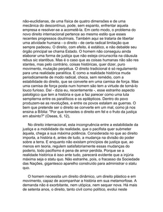 não-euclidianas, de uma física de quatro dimensões e de uma
mecânica do descontínuo, pode, sem espanto, enfrentar aquela
empresa e resolver-se a acometê-la. Em certo modo, o problema do
novo direito internacional pertence ao mesmo estilo que esses
recentes progressos doutrinais. Também aqui se trataria de libertar
uma atividade humana - o direito - de certa radical limitação que
sempre padeceu. O direito, com efeito, é estático, e não debalde seu
órgão principal se chama Estado. O homem não conseguiu ainda
elaborar uma forma de justiça que não esteja circunscrita na cláusula
rebus sic stantibus. Mas é o caso que as coisas humanas não são res
stantes, mas pelo contrário, coisas históricas, quer dizer, puro
movimento, mutação perpétua. O direito tradicional é só regulamento
para uma realidade paralítica. E como a realidade histórica muda
periodicamente de modo radical, choca, sem remédio, com a
estabilidade do direito, que se converte em uma camisa de força. Mas
uma camisa de força posta num homem são tem a virtude de torná-lo
louco furioso. Daí - dizia eu, recentemente -, esse estranho aspecto
patológico que tem a história e que a faz parecer como uma luta
sempiterna entre os paralíticos e os epilépticos. Dentro do povo
produzem-se as revoluções, e entre os povos estalam as guerras. O
bem que pretende ser o direito se converte em um mal, como já nos
ensina a Bíblia: "Por que tomastes o direito em fel e o fruto da justiça
em absinto?" (Oseas, 6, 12),

   No direito internacional, esta incongruência entre a estabilidade da
justiça e a mobilidade da realidade, que o pacifista quer submeter
àquela, chega a sua máxima potência. Considerada no que ao direito
importa, a história é, antes de tudo, a mudança na divisão do poder
sobre a terra. E enquanto não existam princípios de justiça que, ao
menos em teoria, regulem satisfatoriamente essas mudanças do
poderio, todo pacifismo é pena de amor perdida. Porque se a
realidade histórica é isso ante tudo, parecerá evidente que a injúria
máxima seja o statu quo. Não estranhe, pois, o fracasso da Sociedade
das Nações, gigantesco aparelho construído para administrar o statu
quo.

   O homem necessita um direito dinâmico, um direito plástico e em
movimento, capaz de acompanhar a história em sua metamorfose. A
demanda não é exorbitante, nem utópica, nem sequer nova. Há mais
de setenta anos, o direito, tanto civil como político, evolui neste
 