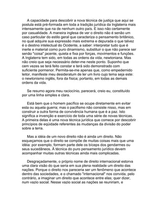 A capacidade para descobrir a nova técnica de justiça que aqui se
postula está pré-formada em toda a tradição jurídica da Inglaterra mais
intensamente que na de nenhum outro país. E isso não certamente
por casualidade. A maneira inglesa de ver o direito não é senão um
caso particular do estilo geral que caracteriza o pensamento britânico,
no qual adquire sua expressão mais extrema e depurada o que talvez
é o destino intelectual do Ocidente, a saber: interpretar tudo que é
inerte e material como puro dinamismo, substituir o que não parece ser
senão "coisa" jacente, quieta e fixa por forças, movimentos e funções.
A Inglaterra tem sido, em todas as ordens da vida, newtoniana. Mas
não creio que seja necessário deter-me neste ponto. Suponho que
cem vezes se terá feito constar e terá sido demonstrado com
suficiente pormenor. Permita-se-me apenas que, como empedernido
leitor, manifeste meu desideratum de ler um livro cujo tema seja este:
o newtonismo inglês, fora da física; portanto, em todas as demais
ordens da vida.

   Se resumo agora meu raciocínio, parecerá, creio eu, constituído
por uma linha simples e clara.

    Está bem que o homem pacífico se ocupe diretamente em evitar
esta ou aquela guerra; mas o pacifismo não consiste nisso, mas em
construir a outra forma de convivência humana que é a paz. Isto
significa a invenção e exercício de toda uma série de novas técnicas.
A primeira delas é uma nova técnica jurídica que comece por descobrir
princípios de eqüidade referentes às mudanças da divisão do poder
sobre a terra.

   Mas a idéia de um novo direito não é ainda um direito. Não
esqueçamos que o direito se compõe de muitas coisas mais que uma
idéia: por exemplo, formam parte dele os bíceps dos gendarmes ou
seus sucedâneos. À técnica do puro pensamento jurídico devem
acompanhar muitas outras técnicas ainda mais complicadas.

   Desgraçadamente, o próprio nome de direito internacional estorva
uma clara visão do que seria em sua plena realidade um direito das
nações. Porque o direito nos pareceria ser um fenômeno que acontece
dentro das sociedades, e o chamado "internacional" nos convida, pelo
contrário, a imaginar um direito que acontece entre elas; quer dizer,
num vazio social. Nesse vazio social as nações se reuniriam, e
 