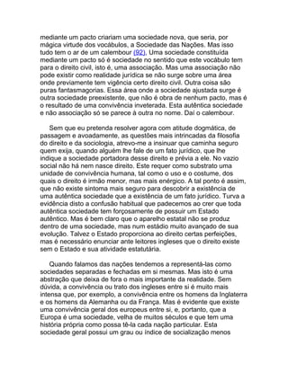 mediante um pacto criariam uma sociedade nova, que seria, por
mágica virtude dos vocábulos, a Sociedade das Nações. Mas isso
tudo tem o ar de um calembour (92), Uma sociedade constituída
mediante um pacto só é sociedade no sentido que este vocábulo tem
para o direito civil, isto é, uma associação. Mas uma associação não
pode existir como realidade jurídica se não surge sobre uma área
onde previamente tem vigência certo direito civil. Outra coisa são
puras fantasmagorias. Essa área onde a sociedade ajustada surge é
outra sociedade preexistente, que não é obra de nenhum pacto, mas é
o resultado de uma convivência inveterada. Esta autêntica sociedade
e não associação só se parece à outra no nome. Daí o calembour.

   Sem que eu pretenda resolver agora com atitude dogmática, de
passagem e avoadamente, as questões mais intrincadas da filosofia
do direito e da sociologia, atrevo-me a insinuar que caminha seguro
quem exija, quando alguém lhe fale de um fato jurídico, que lhe
indique a sociedade portadora desse direito e prévia a ele. No vazio
social não há nem nasce direito. Este requer como substrato uma
unidade de convivência humana, tal como o uso e o costume, dos
quais o direito é irmão menor, mas mais enérgico. A tal ponto é assim,
que não existe sintoma mais seguro para descobrir a existência de
uma autêntica sociedade que a existência de um fato jurídico. Turva a
evidência disto a confusão habitual que padecemos ao crer que toda
autêntica sociedade tem forçosamente de possuir um Estado
autêntico. Mas é bem claro que o aparelho estatal não se produz
dentro de uma sociedade, mas num estádio muito avançado de sua
evolução. Talvez o Estado proporciona ao direito certas perfeições,
mas é necessário enunciar ante leitores ingleses que o direito existe
sem o Estado e sua atividade estatutária.

    Quando falamos das nações tendemos a representá-las como
sociedades separadas e fechadas em si mesmas. Mas isto é uma
abstração que deixa de fora o mais importante da realidade. Sem
dúvida, a convivência ou trato dos ingleses entre si é muito mais
intensa que, por exemplo, a convivência entre os homens da Inglaterra
e os homens da Alemanha ou da França. Mas é evidente que existe
uma convivência geral dos europeus entre si, e, portanto, que a
Europa é uma sociedade, velha de muitos séculos e que tem uma
história própria como possa tê-la cada nação particular. Esta
sociedade geral possui um grau ou índice de socialização menos
 