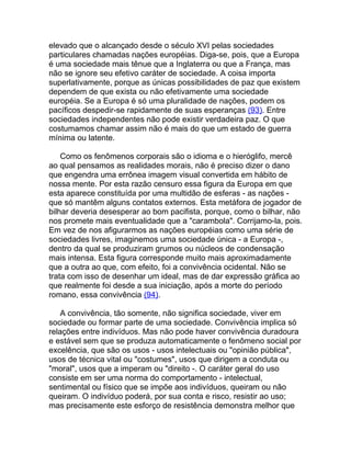 elevado que o alcançado desde o século XVI pelas sociedades
particulares chamadas nações européias. Diga-se, pois, que a Europa
é uma sociedade mais tênue que a Inglaterra ou que a França, mas
não se ignore seu efetivo caráter de sociedade. A coisa importa
superlativamente, porque as únicas possibilidades de paz que existem
dependem de que exista ou não efetivamente uma sociedade
européia. Se a Europa é só uma pluralidade de nações, podem os
pacíficos despedir-se rapidamente de suas esperanças (93). Entre
sociedades independentes não pode existir verdadeira paz. O que
costumamos chamar assim não é mais do que um estado de guerra
mínima ou latente.

    Como os fenômenos corporais são o idioma e o hieróglifo, mercê
ao qual pensamos as realidades morais, não é preciso dizer o dano
que engendra uma errônea imagem visual convertida em hábito de
nossa mente. Por esta razão censuro essa figura da Europa em que
esta aparece constituída por uma multidão de esferas - as nações -
que só mantêm alguns contatos externos. Esta metáfora de jogador de
bilhar deveria desesperar ao bom pacifista, porque, como o bilhar, não
nos promete mais eventualidade que a "carambola". Corrijamo-la, pois.
Em vez de nos afigurarmos as nações européias como uma série de
sociedades livres, imaginemos uma sociedade única - a Europa -,
dentro da qual se produziram grumos ou núcleos de condensação
mais intensa. Esta figura corresponde muito mais aproximadamente
que a outra ao que, com efeito, foi a convivência ocidental. Não se
trata com isso de desenhar um ideal, mas de dar expressão gráfica ao
que realmente foi desde a sua iniciação, após a morte do período
romano, essa convivência (94).

    A convivência, tão somente, não significa sociedade, viver em
sociedade ou formar parte de uma sociedade. Convivência implica só
relações entre indivíduos. Mas não pode haver convivência duradoura
e estável sem que se produza automaticamente o fenômeno social por
excelência, que são os usos - usos intelectuais ou "opinião pública",
usos de técnica vital ou "costumes", usos que dirigem a conduta ou
"moral", usos que a imperam ou "direito -. O caráter geral do uso
consiste em ser uma norma do comportamento - intelectual,
sentimental ou físico que se impõe aos indivíduos, queiram ou não
queiram. O indivíduo poderá, por sua conta e risco, resistir ao uso;
mas precisamente este esforço de resistência demonstra melhor que
 