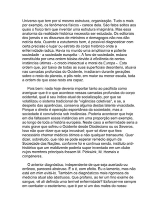 Universo que tem por si mesmo estrutura, organização. Tudo o mais
por exemplo, os fenômenos físicos - carece dela. São fatos soltos aos
quais o físico tem que inventar uma estrutura imaginária. Mas essa
anatomia da realidade histórica necessita ser estudada. Os editoriais
dos jornais e os discursos de ministros e demagogos não nos dão
notícia dela. Quando a estudamos bem, é possível diagnosticar com
certa precisão o lugar ou estrato do corpo histórico onde a
enfermidade radica. Havia no mundo uma amplíssima e potente
sociedade - a sociedade européia -. A foro de sociedade, estava
constituída por uma ordem básica devido à eficiência de certas
instâncias últimas - o credo intelectual e moral da Europa -. Esta
ordem que, por baixo de todas as suas superficiais desordens, atuava
nas camadas profundas do Ocidente, irradiaram durante gerações
sobre o resto do planeta, e pôs nele, em maior ou menor escala, toda
a ordem de que esse resto era capaz.

   Pois bem: nada hoje deveria importar tanto ao pacifista como
averiguar que é o que acontece nessas camadas profundas do corpo
ocidental, qual é seu índice atual de socialização, por que se
volatilizou o sistema tradicional de "vigências coletivas", e se, a
despeito das aparências, conserva alguma destas latente vivacidade.
Porque o direito é operação espontânea da sociedade, mas a
sociedade é convivência sob instâncias. Poderia acontecer que hoje
em dia faltassem essas instâncias em uma proporção sem exemplo,
ao longo de toda a história européia. Neste caso a enfermidade seria a
mais grave que sofreu o Ocidente desde Diocleciano ou os Severos.
Isso não quer dizer que seja incurável; quer só dizer que fora
necessário chamar médicos ótimos e não qualquer transeunte. Quer
dizer, sobretudo, que não se pode esperar remédio algum da
Sociedade das Nações, conforme foi e continua sendo, instituto anti-
histórico que um maldizente poderia supor inventado em um clube
cujos membros principais fossem M. Pickwick, M. Homais e
congêneres.

   O anterior diagnóstico, independente de que seja acertado ou
errôneo, parecerá abstruso. E o é, com efeito. Eu o lamento, mas não
está em mim evitá-lo. Também os diagnósticos mais rigorosos da
medicina atual são abstrusos. Que profano, ao ler um fino exame de
sangue, vê ali definida uma terrível enfermidade? Esforcei-me sempre
em combater o esoterismo, que é por si um dos males do nosso
 