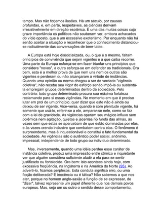 tempo. Mas não forjemos ilusões. Há um século, por causas
profundas, e, em parte, respeitáveis, as ciências derivam
irresistivelmente em direção esotérica. É uma das muitas coisas cuja
grave importância os políticos não souberam ver, embora achacados
do vício oposto, que é um excessivo exoterismo. Por enquanto não há
senão aceitar a situação e reconhecer que o conhecimento distanciou-
se radicalmente das conversações de beer-table.

    A Europa está hoje dissocializada, ou, o que é o mesmo, faltam
princípios de convivência que sejam vigentes e a que caiba recorrer.
Uma parte da Europa esforça-se em fazer triunfar uns princípios que
considera "novos", a outra esforça-se em defender os tradicionais. Ora
bem, esta é a melhor prova de que nem uns nem os outros são
vigentes e perderam ou não alcançaram a virtude de instâncias.
Quando uma opinião ou norma chegou a ser de verdade "vigência
coletiva", não recebe seu vigor do esforço senão impô-la ou sustentá-
la empregam grupos determinados dentro da sociedade. Pelo
contrário: todo grupo determinado procura sua máxima fortaleza
reclamando para si essas vigências. No momento em que é preciso
lutar em prol de um princípio, quer dizer que este não é ainda ou
deixou de ser vigente. Vice-versa, quando é com plenitude vigente, há
somente que usá-lo, referir-se a ele, amparar-se nele, como se faz
com a lei de gravidade. As vigências operam seu mágico influxo sem
polêmica nem agitação, quietas e jacentes no fundo das almas, às
vezes sem que estas se apercebam de que estão dominadas por elas,
e às vezes crendo inclusive que combatem contra elas. O fenômeno é
surpreendente, mas é inquestionável e constitui o fato fundamental da
sociedade. As vigências são o autêntico poder social, anônimo,
impessoal, independente de todo grupo ou indivíduo determinado.

    Mas, inversamente, quando uma idéia perdeu esse caráter de
instância coletiva, produz uma impressão entre cômica e inquietante
ver que alguém considera suficiente aludir a ela para se sentir
justificado ou fortalecido. Ora bem: isto acontece ainda hoje, com
excessiva freqüência, na Inglaterra e na América do Norte (95). Ao
adverti-lo, ficamos perplexos. Esta conduta significa erro, ou uma
ficção deliberada? É inocência ou é tática? Não sabemos a que nos
ater, porque no homem anglo-saxão a função de se expressar, de
"dizer", talvez represente um papel diferente que nos demais povos
europeus. Mas, seja um ou outro o sentido desse comportamento,
 
