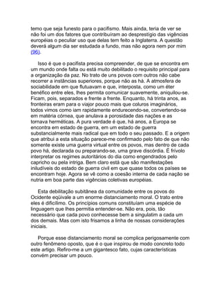 temo que seja funesto para o pacifismo. Mais ainda, teria de ver se
não foi um dos fatores que contribuíram ao desprestígio das vigências
européias o peculiar uso que delas tem feito a Inglaterra. A questão
deverá algum dia ser estudada a fundo, mas não agora nem por mim
(96).

    Isso é que o pacifista precisa compreender, de que se encontra em
um mundo onde falta ou está muito debilitado o requisito principal para
a organização da paz. No trato de uns povos com outros não cabe
recorrer a instâncias superiores, porque não as há. A atmosfera de
sociabilidade em que flutuavam e que, interposta, como um éter
benéfico entre eles, lhes permita comunicar suavemente, aniquilou-se.
Ficam, pois, separados e frente a frente. Enquanto, há trinta anos, as
fronteiras eram para o viajor pouco mais que coluros imaginários,
todos vimos como iam rapidamente endurecendo-se, convertendo-se
em matéria córnea, que anulava a porosidade das nações e as
tornava herméticas. A pura verdade é que, há anos, a Europa se
encontra em estado de guerra, em um estado de guerra
substancialmente mais radical que em todo o seu passado. E a origem
que atribui a esta situação parece-me confirmado pelo fato de que não
somente existe uma guerra virtual entre os povos, mas dentro de cada
povo há, declarada ou preparando-se, uma grave discórdia. É frívolo
interpretar os regimes autoritários do dia como engendrados pelo
capricho ou pela intriga. Bem claro está que são manifestações
iniludíveis do estado de guerra civil em que quase todos os países se
encontram hoje. Agora se vê como a coesão interna de cada nação se
nutria em boa parte das vigências coletivas européias.

    Esta debilitação subitânea da comunidade entre os povos do
Ocidente eqüivale a um enorme distanciamento moral. O trato entre
eles é dificílimo. Os princípios comuns constituíam uma espécie de
linguagem que lhes permitia entender-se. Não era, pois, tão
necessário que cada povo conhecesse bem a singulatim a cada um
dos demais. Mas com isto frisamos a linha de nossas considerações
iniciais.

   Porque esse distanciamento moral se complica perigosamente com
outro fenômeno oposto, que é o que inspirou de modo concreto todo
este artigo. Refiro-me a um gigantesco fato, cujas características
convém precisar um pouco.
 