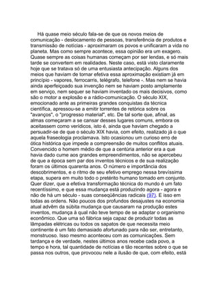 Há quase meio século fala-se de que os novos meios de
comunicação - deslocamento de pessoas, transferência de produtos e
transmissão de notícias - aproximaram os povos e unificaram a vida no
planeta. Mas como sempre acontece, essa opinião era um exagero.
Quase sempre as coisas humanas começam por ser lendas, e só mais
tarde se convertem em realidades. Neste caso, está visto claramente
hoje que se tratava só de uma entusiasta antecipação. Alguns dos
meios que haviam de tornar efetiva essa aproximação existiam já em
princípio - vapores, ferrocarris, telégrafo, telefone -. Mas nem se havia
ainda aperfeiçoado sua invenção nem se haviam posto amplamente
em serviço, nem sequer se haviam inventado os mais decisivos, como
são o motor a explosão e a rádio-comunicação. O século XIX,
emocionado ante as primeiras grandes conquistas da técnica
científica, apressou-se a emitir torrentes de retórica sobre os
"avanços", o "progresso material", etc. De tal sorte que, afinal, as
almas começaram a se cansar desses lugares comuns, embora os
aceitassem como verídicos, isto é, ainda que haviam chegado a
persuadir-se de que o século XIX havia, com efeito, realizado já o que
aquela fraseologia proclamava. Isto ocasionou um curioso erro de
ótica histórica que impede a compreensão de muitos conflitos atuais.
Convencido o homem médio de que a centúria anterior era a que
havia dado cume aos grandes empreendimentos, não se apercebeu
de que a época sem par dos inventos técnicos e de sua realização
foram os últimos quarenta anos. O número e importância dos
descobrimentos, e o ritmo de seu efetivo emprego nessa brevíssima
etapa, supera em muito todo o pretérito humano tomado em conjunto.
Quer dizer, que a efetiva transformação técnica do mundo é um fato
recentíssimo, e que essa mudança está produzindo agora - agora e
não de há um século - suas conseqüências radicais (97). E isso em
todas as ordens. Não poucos dos profundos desajustes na economia
atual advêm da súbita mudança que causaram na produção estes
inventos, mudança à qual não teve tempo de se adaptar o organismo
econômico. Que uma só fábrica seja capaz de produzir todas as
lâmpadas elétricas ou todos os sapatos de que necessita meio
continente é um fato demasiado afortunado para não ser, entretanto,
monstruoso. Isso mesmo aconteceu com as comunicações. Sem
tardança e de verdade, nestes últimos anos recebe cada povo, a
tempo e hora, tal quantidade de notícias e tão recentes sobre o que se
passa nos outros, que provocou nele a ilusão de que, com efeito, está
 