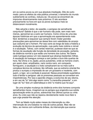 em os outros povos ou em sua absoluta imediação. Dito de outro
modo: para os efeitos da vida pública universal, o tamanho do mundo
subitamente se contraiu, reduziu-se. Os povos se encontram de
improviso dinamicamente mais próximos. E isto acontece
precisamente na hora em que os povos europeus mais se
distanciaram moralmente.

   Não adverte o leitor, de sopetão, o perigoso de semelhante
conjuntura? Sabido é que o ser humano não pode, sem mais nem
menos, aproximar-se a outro ser humano. Como vimos de uma das
épocas históricas em que a aproximação era aparentemente mais
fácil, tendemos a esquecer que sempre foram mister grandes
precauções para aproximar-se dessa fera com veleidades de arcanjo
que costuma ser o homem. Por isso corre ao longo de toda a história a
evolução da técnica da aproximação, cuja parte mais notória e visível
é a saudação. Talvez, com certas reservas, pudesse dizer-se que as
formas da saudação são função da densidade de povoação, portanto,
da distância normal a que estão uns homens dos outros. No Saara
cada tuaregue possui um raio espacial que alcança bastantes milhas.
A saudação do tuaregue começa a cem jardas e dura três quartos de
hora. Na China e no Japão, povos pululantes, onde os homens vivem,
por assim dizer, empilhados, nariz contra nariz, em compacto
formigueiro, a saudação e o trato complicaram-se na mais sutil e
complexa técnica de cortesia; tão refinada, que ao extremo oriental lhe
produz o europeu a impressão de ser um grosseiro e insolente, com
quem, a rigor, só o combate é possível. Nessa proximidade superlativa
tudo é feridor e perigoso: até os pronomes pessoais se convertem em
impertinências. Por isso o japonês chegou a exclui-los de seu idioma,
e em vez de "tu" dirá algo assim como "a maravilha presente", e em
lugar de "eu" fará um salamaleque e dirá "a miséria que há aqui".

   Se uma simples mudança da distância entre dois homens comporta
semelhantes riscos, imaginem-se os perigos que engendra sua súbita
aproximação entre os povos, sobrevinda nos últimos quinze ou vinte
anos. Eu creio que não se reparou devidamente neste novo fator e
que urge prestar-lhe atenção.

    Tem se falado muito estes meses da intervenção ou não-
intervenção de uns Estados na vida de outros países. Mas não se
falou, ao menos com suficiente ênfase, da intervenção que exerce
 