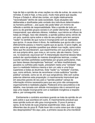 hoje de fato a opinião de umas nações na vida de outras, às vezes mui
remotas. E esta é hoje, a meu juízo, muito mais grave que aquela.
Porque o Estado é, afinal das contas, um órgão relativamente
"racionalizado" dentro de cada sociedade. Suas atuações são
deliberadas e dosificadas pela vontade dos indivíduos determinados -
os homens políticos -, aos quais não pode faltar um mínimo de
reflexão e sentido de responsabilidade. Mas a opinião de todo um
povo ou de grandes grupos sociais é um poder elementar, irreflexivo e
irresponsável, que ademais oferece, indefeso, sua inércia ao influxo de
todas as intrigas. Isso não obstante, a opinião pública sensu stricto de
um país, quando opina sobre a vida de seu próprio país tem sempre
"razão" no sentido de que nunca é incongruente com as realidades
que ajuíza. A causa disso é óbvia. As realidades que ajuíza são o que
efetivamente passou o mesmo sujeito que as ajuíza. O povo inglês, ao
opinar sobre as grandes questões que afetam sua nação, opina sobre
fatos que lhe aconteceram, que experimentou em sua própria carne e
em sua própria alma, que viveu e, em suma, são ele mesmo. Como
vai, no essencial, equivocar-se? A interpretação doutrinal desses fatos
poderá dar oportunidade às maiores divergências teóricas, e estas
suscitar opiniões partidistas sustentadas por grupos particulares; mas,
por baixo dessas discrepâncias "teóricas", os fatos insofisticáveis,
gozados ou sofridos pela nação, precipitam nesta uma "verdade" vital,
que é a realidade histórica mesma e tem um valor e uma força
superiores a todas as doutrinas. Esta "razão" ou "verdade" viventes,
que, como atributo, temos de reconhecer a toda autêntica "opinião
pública" consiste, como se vê, em sua congruência. Dito com outras
palavras obtemos esta proposição: é maximamente improvável que
em assuntos graves de seu país a "opinião pública" careça da
informação mínima necessária para que seu juízo não corresponda
organicamente à realidade julgada. Padecerá erros secundários e de
detalhe, mas tomada com atitude microscópica não é verossímil que
seja uma reação incongruente com a realidade inorgânica a respeito
dela e, por conseguinte, tóxica.

    Estritamente o contrário acontece quando se trata da opinião de um
país sobre o que acontece em outro. É maximamente provável que
essa opinião surta em alto grau incongruente. O povo A pensa e
opina, lá do fundo de suas próprias experiências vitais, que são
diferentes das do povo B. Pode levar isto a outra coisa que não o jogo
dos despropósitos? Eis aqui, pois, a primeira causa de uma inevitável
 