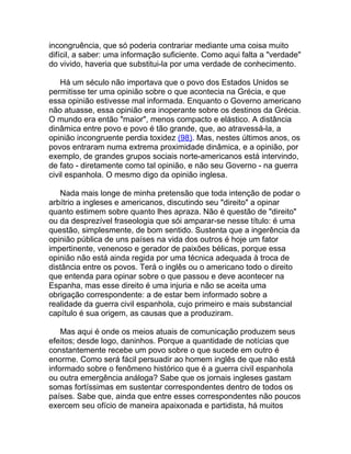 incongruência, que só poderia contrariar mediante uma coisa muito
difícil, a saber: uma informação suficiente. Como aqui falta a "verdade"
do vivido, haveria que substitui-la por uma verdade de conhecimento.

    Há um século não importava que o povo dos Estados Unidos se
permitisse ter uma opinião sobre o que acontecia na Grécia, e que
essa opinião estivesse mal informada. Enquanto o Governo americano
não atuasse, essa opinião era inoperante sobre os destinos da Grécia.
O mundo era então "maior", menos compacto e elástico. A distância
dinâmica entre povo e povo é tão grande, que, ao atravessá-la, a
opinião incongruente perdia toxidez (98). Mas, nestes últimos anos, os
povos entraram numa extrema proximidade dinâmica, e a opinião, por
exemplo, de grandes grupos sociais norte-americanos está intervindo,
de fato - diretamente como tal opinião, e não seu Governo - na guerra
civil espanhola. O mesmo digo da opinião inglesa.

   Nada mais longe de minha pretensão que toda intenção de podar o
arbítrio a ingleses e americanos, discutindo seu "direito" a opinar
quanto estimem sobre quanto lhes apraza. Não é questão de "direito"
ou da desprezível fraseologia que sói amparar-se nesse título: é uma
questão, simplesmente, de bom sentido. Sustenta que a ingerência da
opinião pública de uns países na vida dos outros é hoje um fator
impertinente, venenoso e gerador de paixões bélicas, porque essa
opinião não está ainda regida por uma técnica adequada à troca de
distância entre os povos. Terá o inglês ou o americano todo o direito
que entenda para opinar sobre o que passou e deve acontecer na
Espanha, mas esse direito é uma injuria e não se aceita uma
obrigação correspondente: a de estar bem informado sobre a
realidade da guerra civil espanhola, cujo primeiro e mais substancial
capítulo é sua origem, as causas que a produziram.

    Mas aqui é onde os meios atuais de comunicação produzem seus
efeitos; desde logo, daninhos. Porque a quantidade de notícias que
constantemente recebe um povo sobre o que sucede em outro é
enorme. Como será fácil persuadir ao homem inglês de que não está
informado sobre o fenômeno histórico que é a guerra civil espanhola
ou outra emergência análoga? Sabe que os jornais ingleses gastam
somas fortíssimas em sustentar correspondentes dentro de todos os
países. Sabe que, ainda que entre esses correspondentes não poucos
exercem seu ofício de maneira apaixonada e partidista, há muitos
 