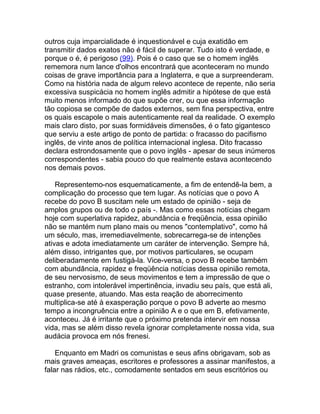 outros cuja imparcialidade é inquestionável e cuja exatidão em
transmitir dados exatos não é fácil de superar. Tudo isto é verdade, e
porque o é, é perigoso (99). Pois é o caso que se o homem inglês
rememora num lance d'olhos encontrará que aconteceram no mundo
coisas de grave importância para a Inglaterra, e que a surpreenderam.
Como na história nada de algum relevo acontece de repente, não seria
excessiva suspicácia no homem inglês admitir a hipótese de que está
muito menos informado do que supõe crer, ou que essa informação
tão copiosa se compõe de dados externos, sem fina perspectiva, entre
os quais escapole o mais autenticamente real da realidade. O exemplo
mais claro disto, por suas formidáveis dimensões, é o fato gigantesco
que serviu a este artigo de ponto de partida: o fracasso do pacifismo
inglês, de vinte anos de política internacional inglesa. Dito fracasso
declara estrondosamente que o povo inglês - apesar de seus inúmeros
correspondentes - sabia pouco do que realmente estava acontecendo
nos demais povos.

    Representemo-nos esquematicamente, a fim de entendê-la bem, a
complicação do processo que tem lugar. As notícias que o povo A
recebe do povo B suscitam nele um estado de opinião - seja de
amplos grupos ou de todo o país -. Mas como essas notícias chegam
hoje com superlativa rapidez, abundância e freqüência, essa opinião
não se mantém num plano mais ou menos "contemplativo", como há
um século, mas, irremediavelmente, sobrecarrega-se de intenções
ativas e adota imediatamente um caráter de intervenção. Sempre há,
além disso, intrigantes que, por motivos particulares, se ocupam
deliberadamente em fustigá-la. Vice-versa, o povo B recebe também
com abundância, rapidez e freqüência notícias dessa opinião remota,
de seu nervosismo, de seus movimentos e tem a impressão de que o
estranho, com intolerável impertinência, invadiu seu país, que está ali,
quase presente, atuando. Mas esta reação de aborrecimento
multiplica-se até à exasperação porque o povo B adverte ao mesmo
tempo a incongruência entre a opinião A e o que em B, efetivamente,
aconteceu. Já é irritante que o próximo pretenda intervir em nossa
vida, mas se além disso revela ignorar completamente nossa vida, sua
audácia provoca em nós frenesi.

    Enquanto em Madri os comunistas e seus afins obrigavam, sob as
mais graves ameaças, escritores e professores a assinar manifestos, a
falar nas rádios, etc., comodamente sentados em seus escritórios ou
 