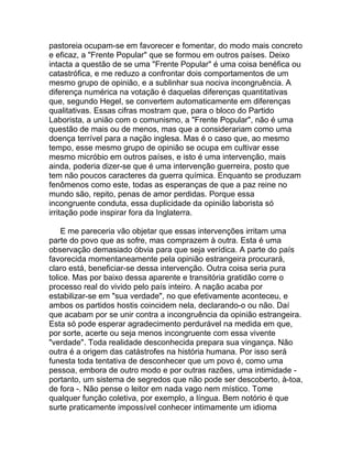 pastoreia ocupam-se em favorecer e fomentar, do modo mais concreto
e eficaz, a "Frente Popular" que se formou em outros países. Deixo
intacta a questão de se uma "Frente Popular" é uma coisa benéfica ou
catastrófica, e me reduzo a confrontar dois comportamentos de um
mesmo grupo de opinião, e a sublinhar sua nociva incongruência. A
diferença numérica na votação é daquelas diferenças quantitativas
que, segundo Hegel, se convertem automaticamente em diferenças
qualitativas. Essas cifras mostram que, para o bloco do Partido
Laborista, a união com o comunismo, a "Frente Popular", não é uma
questão de mais ou de menos, mas que a considerariam como uma
doença terrível para a nação inglesa. Mas é o caso que, ao mesmo
tempo, esse mesmo grupo de opinião se ocupa em cultivar esse
mesmo micróbio em outros países, e isto é uma intervenção, mais
ainda, poderia dizer-se que é uma intervenção guerreira, posto que
tem não poucos caracteres da guerra química. Enquanto se produzam
fenômenos como este, todas as esperanças de que a paz reine no
mundo são, repito, penas de amor perdidas. Porque essa
incongruente conduta, essa duplicidade da opinião laborista só
irritação pode inspirar fora da Inglaterra.

    E me pareceria vão objetar que essas intervenções irritam uma
parte do povo que as sofre, mas comprazem à outra. Esta é uma
observação demasiado óbvia para que seja verídica. A parte do país
favorecida momentaneamente pela opinião estrangeira procurará,
claro está, beneficiar-se dessa intervenção. Outra coisa seria pura
tolice. Mas por baixo dessa aparente e transitória gratidão corre o
processo real do vivido pelo país inteiro. A nação acaba por
estabilizar-se em "sua verdade", no que efetivamente aconteceu, e
ambos os partidos hostis coincidem nela, declarando-o ou não. Daí
que acabam por se unir contra a incongruência da opinião estrangeira.
Esta só pode esperar agradecimento perdurável na medida em que,
por sorte, acerte ou seja menos incongruente com essa vivente
"verdade". Toda realidade desconhecida prepara sua vingança. Não
outra é a origem das catástrofes na história humana. Por isso será
funesta toda tentativa de desconhecer que um povo é, como uma
pessoa, embora de outro modo e por outras razões, uma intimidade -
portanto, um sistema de segredos que não pode ser descoberto, à-toa,
de fora -. Não pense o leitor em nada vago nem místico. Tome
qualquer função coletiva, por exemplo, a língua. Bem notório é que
surte praticamente impossível conhecer intimamente um idioma
 