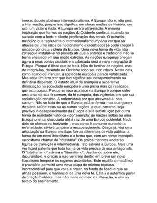 inverso àquele abstruso internacionalismo. A Europa não é, não será,
a inter-nação, porque isso significa, em claras noções de história, um
oco, um vazio e nada. A Europa será a ultra-nação. A mesma
inspiração que formou as nações do Ocidente continua atuando no
subsolo com a lenta e silente proliferação dos corais. O extravio
metódico que representa o internacionalismo impediu ver que só
através de uma etapa de nacionalismo exacerbados se pode chegar à
unidade concreta e cheia da Europa. Uma nova forma de vida não
consegue instalar-se no planeta até que a anterior e tradicional não se
tenha ensaiado em seu modo extremo. As nações européias chegam
agora a seus pontos cruciais e a cabeçada será a nova integração da
Europa. Porque é disso que se trata. Não de laminar as nações, mas
de integrá-las, deixando ao Ocidente todo seu rico relevo. Nesta data,
como acabo de insinuar, a sociedade européia parece volatilizada.
Mas seria um erro crer que isto significa seu desaparecimento ou
definitiva dispersão. O estado atual de anarquia e superlativa
dissociação na sociedade européia é uma prova mais da realidade
que esta possui. Porque se isso acontece na Europa é porque sofre
uma crise de sua fé comum, da fé européia, das vigências em que sua
socialização consiste. A enfermidade por que atravessa é, pois,
comum. Não se trata de que a Europa está enferma, mas que gozem
de plena saúde estas ou as outras nações, e que, portanto, seja
provável o desaparecimento da Europa e sua substituição por outra
forma de realidade histórica - por exemplo: as nações soltas ou uma
Europa oriental dissociada até à raiz de uma Europa ocidental. Nada
disto se oferece no horizonte -, mas como é comum e européia a
enfermidade, sê-lo-á também o restabelecimento. Desde já, virá uma
articulação da Europa em duas formas diferentes de vida pública: a
forma de um novo liberalismo e a forma que, com um nome impróprio,
se costuma chamar de "totalitária". Os povos menores adotarão
figuras de transição e intermediárias. Isto salvará a Europa. Mais uma
vez ficará patente que toda forma de vida precisa de sua antagonista.
O "totalitarismo" salvará o "liberalismo", destilando sobre ele,
depurando-o, e graças a isso veremos dentro em breve um novo
liberalismo temperar os regimes autoritários. Este equilíbrio mecânico
e provisório permitirá uma nova etapa de mínimo repouso,
imprescindível para que volte a brotar, no fundo de bosque que as
almas possuem, o manancial de uma nova fé. Esta é o autêntico poder
de criação histórica, mas não mana no meio da alteração, e sim no
recato do ensinamento.
 