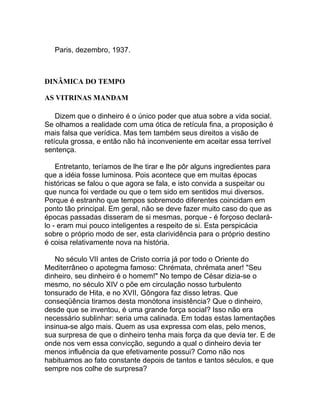Paris, dezembro, 1937.



DINÂMICA DO TEMPO

AS VITRINAS MANDAM

    Dizem que o dinheiro é o único poder que atua sobre a vida social.
Se olhamos a realidade com uma ótica de retícula fina, a proposição é
mais falsa que verídica. Mas tem também seus direitos a visão de
retícula grossa, e então não há inconveniente em aceitar essa terrível
sentença.

    Entretanto, teríamos de lhe tirar e lhe pôr alguns ingredientes para
que a idéia fosse luminosa. Pois acontece que em muitas épocas
históricas se falou o que agora se fala, e isto convida a suspeitar ou
que nunca foi verdade ou que o tem sido em sentidos mui diversos.
Porque é estranho que tempos sobremodo diferentes coincidam em
ponto tão principal. Em geral, não se deve fazer muito caso do que as
épocas passadas disseram de si mesmas, porque - é forçoso declará-
lo - eram mui pouco inteligentes a respeito de si. Esta perspicácia
sobre o próprio modo de ser, esta clarividência para o próprio destino
é coisa relativamente nova na história.

    No século VII antes de Cristo corria já por todo o Oriente do
Mediterrâneo o apotegma famoso: Chrémata, chrémata aner! "Seu
dinheiro, seu dinheiro é o homem!" No tempo de César dizia-se o
mesmo, no século XIV o põe em circulação nosso turbulento
tonsurado de Hita, e no XVII, Gôngora faz disso letras. Que
conseqüência tiramos desta monótona insistência? Que o dinheiro,
desde que se inventou, é uma grande força social? Isso não era
necessário sublinhar: seria uma calinada. Em todas estas lamentações
insinua-se algo mais. Quem as usa expressa com elas, pelo menos,
sua surpresa de que o dinheiro tenha mais força da que devia ter. E de
onde nos vem essa convicção, segundo a qual o dinheiro devia ter
menos influência da que efetivamente possui? Como não nos
habituamos ao fato constante depois de tantos e tantos séculos, e que
sempre nos colhe de surpresa?
 
