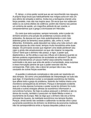 É, talvez, o único poder social que ao ser reconhecido nos repugna.
A própria força bruta que habitualmente nos indigna acha em nós um
eco último de simpatia e estima. Incita-nos a rechaçá-la criando uma
força paralela, mas não nos inspira asco. Dir-se-ia que nos sublevam
estes ou os outros efeitos da violência; porém ela mesma nos parece
um sintoma de saúde, um magnífico atributo do ser vivente, e
compreendemos que o grego a divinizasse em Hércules.

    Eu creio que esta surpresa, sempre renovada, ante o poder do
dinheiro encerra uma porção de problemas curiosos ainda não
aclarados. As épocas em que mais autenticamente e com mais
dolentes gritos se lamentou esse poderio, são, entre si, muito
diferentes. Entretanto, pode descobrir-se nelas uma nota comum: são
sempre épocas de crise moral, tempos muito transitórios entre duas
etapas. Os princípios sociais que regeram uma idade perderam seu
vigor e ainda não amadureceram os que vão imperar na seguinte.
Como? Será que o dinheiro não possui, a rigor, o poder que,
deplorando-o, se lhe atribui e que seu influxo só é decisivo quando os
demais poderes organizadores da sociedade se retiraram? Se assim
fosse entenderíamos um pouco melhor essa estranha mescla de
submissão e de asco que ante ele sente a humanidade, essa surpresa
e essa insinuação perene de que o poder exercido não lhe
corresponde. Pelo visto, não o deve ter porque não é seu, mas
usurpado às outras forças ausentes.

    A questão é sobretudo complicada e não pode ser resolvida em
dois tempos. Só como uma possibilidade de interpretação vai tudo isto
que digo. O importante é evitar a concepção econômica da história,
que alheia toda a graça do problema, fazendo da história inteira uma
monótona conseqüência do dinheiro. Porque é demasiado evidente
que em muitas épocas humanas o poder social do dinheiro foi muito
reduzido e outras energias alheias ao econômico informaram a
convivência humana. Se hoje os judeus possuem o dinheiro e são os
donos do mundo, também o possuíam na Idade Média e eram o
excremento da Europa. Não se diga que o dinheiro não era a forma
principal da riqueza, da realidade econômica nos tempos feudais.
Porque, ainda sendo isto verdade e calibrando na devida cifra o peso
puramente econômico do dinheiro na dinâmica da economia medieval,
não há correspondência entre a riqueza daqueles judeus e sua
 