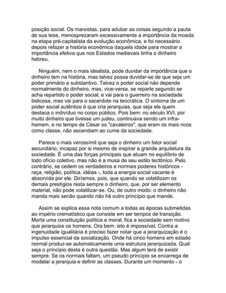 posição social. Os marxistas, para adubar as coisas segundo a pauta
de sua tese, menosprezaram excessivamente a importância da moeda
na etapa pré-capitalista da evolução econômica, e foi necessário
depois refazer a história econômica daquela idade para mostrar a
importância efetiva que nos Estados medievais tinha o dinheiro
hebreu.

   Ninguém, nem o mais idealista, pode duvidar da importância que o
dinheiro tem na história, mas talvez possa duvidar-se de que seja um
poder primário e substantivo. Talvez o poder social não depende
normalmente do dinheiro, mas, vice-versa, se reparte segundo se
acha repartido o poder social, e vai para o guerreiro na sociedade
belicosa, mas vai para o sacerdote na teocrática. O sintoma de um
poder social autêntico é que cria jerarquias, que seja ele quem
destaca o indivíduo no corpo público. Pois bem: no século XVI, por
muito dinheiro que tivesse um judeu, continuava sendo um infra-
homem, e no tempo de César os "cavaleiros", que eram os mais ricos
como classe, não ascendiam ao cume da sociedade.

   Parece o mais verossímil que seja o dinheiro um fator social
secundário, incapaz por si mesmo de inspirar a grande arquitetura da
sociedade. É uma das forças principais que atuam no equilíbrio de
todo ofício coletivo, mas não é a musa de seu estilo tectônico. Pelo
contrário, se cedem os verdadeiros e normais poderes históricos -
raça, religião, política, idéias -, toda a energia social vacante é
absorvida por ele. Diríamos, pois, que quando se volatilizam os
demais prestígios resta sempre o dinheiro, que, por ser elemento
material, não pode volatilizar-se. Ou, de outro modo: o dinheiro não
manda mais senão quando não há outro princípio que mande.

   Assim se explica essa nota comum a todas as épocas submetidas
ao império crematístico que consiste em ser tempos de transição.
Morta uma constituição política e moral, fica a sociedade sem motivo
que jerarquize os homens. Ora bem: isto é impossível. Contra a
ingenuidade igualitária é preciso fazer notar que a jerarquização é o
impulso essencial da socialização. Onde há cinco homens em estado
normal produz-se automaticamente uma estrutura jerarquizada. Qual
seja o princípio desta é outra questão. Mas algum terá de existir
sempre. Se os normais faltam, um pseudo princípio se encarrega de
modelar a jerarquia e definir as classes. Durante um momento - o
 