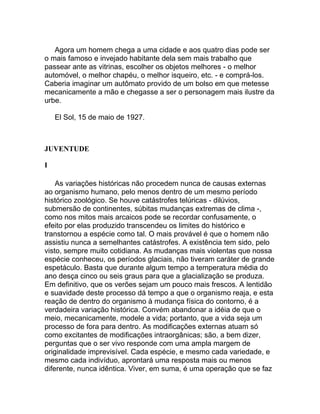 Agora um homem chega a uma cidade e aos quatro dias pode ser
o mais famoso e invejado habitante dela sem mais trabalho que
passear ante as vitrinas, escolher os objetos melhores - o melhor
automóvel, o melhor chapéu, o melhor isqueiro, etc. - e comprá-los.
Caberia imaginar um autômato provido de um bolso em que metesse
mecanicamente a mão e chegasse a ser o personagem mais ilustre da
urbe.

    El Sol, 15 de maio de 1927.



JUVENTUDE

I

    As variações históricas não procedem nunca de causas externas
ao organismo humano, pelo menos dentro de um mesmo período
histórico zoológico. Se houve catástrofes telúricas - dilúvios,
submersão de continentes, súbitas mudanças extremas de clima -,
como nos mitos mais arcaicos pode se recordar confusamente, o
efeito por elas produzido transcendeu os limites do histórico e
transtornou a espécie como tal. O mais provável é que o homem não
assistiu nunca a semelhantes catástrofes. A existência tem sido, pelo
visto, sempre muito cotidiana. As mudanças mais violentas que nossa
espécie conheceu, os períodos glaciais, não tiveram caráter de grande
espetáculo. Basta que durante algum tempo a temperatura média do
ano desça cinco ou seis graus para que a glacialização se produza.
Em definitivo, que os verões sejam um pouco mais frescos. A lentidão
e suavidade deste processo dá tempo a que o organismo reaja, e esta
reação de dentro do organismo à mudança física do contorno, é a
verdadeira variação histórica. Convém abandonar a idéia de que o
meio, mecanicamente, modele a vida; portanto, que a vida seja um
processo de fora para dentro. As modificações externas atuam só
como excitantes de modificações intraorgânicas; são, a bem dizer,
perguntas que o ser vivo responde com uma ampla margem de
originalidade imprevisível. Cada espécie, e mesmo cada variedade, e
mesmo cada indivíduo, aprontará uma resposta mais ou menos
diferente, nunca idêntica. Viver, em suma, é uma operação que se faz
 