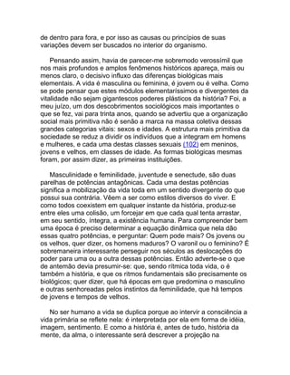 de dentro para fora, e por isso as causas ou princípios de suas
variações devem ser buscados no interior do organismo.

    Pensando assim, havia de parecer-me sobremodo verossímil que
nos mais profundos e amplos fenômenos históricos apareça, mais ou
menos claro, o decisivo influxo das diferenças biológicas mais
elementais. A vida é masculina ou feminina, é jovem ou é velha. Como
se pode pensar que estes módulos elementaríssimos e divergentes da
vitalidade não sejam gigantescos poderes plásticos da história? Foi, a
meu juízo, um dos descobrimentos sociológicos mais importantes o
que se fez, vai para trinta anos, quando se advertiu que a organização
social mais primitiva não é senão a marca na massa coletiva dessas
grandes categorias vitais: sexos e idades. A estrutura mais primitiva da
sociedade se reduz a dividir os indivíduos que a integram em homens
e mulheres, e cada uma destas classes sexuais (102) em meninos,
jovens e velhos, em classes de idade. As formas biológicas mesmas
foram, por assim dizer, as primeiras instituições.

   Masculinidade e feminilidade, juventude e senectude, são duas
parelhas de potências antagônicas. Cada uma destas potências
significa a mobilização da vida toda em um sentido divergente do que
possui sua contrária. Vêem a ser como estilos diversos do viver. E
como todos coexistem em qualquer instante da história, produz-se
entre eles uma colisão, um forcejar em que cada qual tenta arrastar,
em seu sentido, íntegra, a existência humana. Para compreender bem
uma época é preciso determinar a equação dinâmica que nela dão
essas quatro potências, e perguntar: Quem pode mais? Os jovens ou
os velhos, quer dizer, os homens maduros? O varonil ou o feminino? É
sobremaneira interessante perseguir nos séculos as deslocações do
poder para uma ou a outra dessas potências. Então adverte-se o que
de antemão devia presumir-se: que, sendo rítmica toda vida, o é
também a história, e que os ritmos fundamentais são precisamente os
biológicos; quer dizer, que há épocas em que predomina o masculino
e outras senhoreadas pelos instintos da feminilidade, que há tempos
de jovens e tempos de velhos.

   No ser humano a vida se duplica porque ao intervir a consciência a
vida primária se reflete nela: é interpretada por ela em forma de idéia,
imagem, sentimento. E como a história é, antes de tudo, história da
mente, da alma, o interessante será descrever a projeção na
 