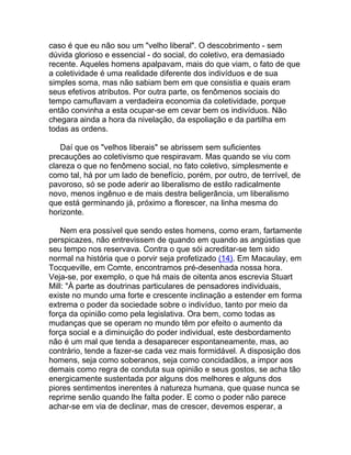 caso é que eu não sou um "velho liberal". O descobrimento - sem
dúvida glorioso e essencial - do social, do coletivo, era demasiado
recente. Aqueles homens apalpavam, mais do que viam, o fato de que
a coletividade é uma realidade diferente dos indivíduos e de sua
simples soma, mas não sabiam bem em que consistia e quais eram
seus efetivos atributos. Por outra parte, os fenômenos sociais do
tempo camuflavam a verdadeira economia da coletividade, porque
então convinha a esta ocupar-se em cevar bem os indivíduos. Não
chegara ainda a hora da nivelação, da espoliação e da partilha em
todas as ordens.

   Daí que os "velhos liberais" se abrissem sem suficientes
precauções ao coletivismo que respiravam. Mas quando se viu com
clareza o que no fenômeno social, no fato coletivo, simplesmente e
como tal, há por um lado de benefício, porém, por outro, de terrível, de
pavoroso, só se pode aderir ao liberalismo de estilo radicalmente
novo, menos ingênuo e de mais destra beligerância, um liberalismo
que está germinando já, próximo a florescer, na linha mesma do
horizonte.

    Nem era possível que sendo estes homens, como eram, fartamente
perspicazes, não entrevissem de quando em quando as angústias que
seu tempo nos reservava. Contra o que sói acreditar-se tem sido
normal na história que o porvir seja profetizado (14). Em Macaulay, em
Tocqueville, em Comte, encontramos pré-desenhada nossa hora.
Veja-se, por exemplo, o que há mais de oitenta anos escrevia Stuart
Mill: "À parte as doutrinas particulares de pensadores individuais,
existe no mundo uma forte e crescente inclinação a estender em forma
extrema o poder da sociedade sobre o indivíduo, tanto por meio da
força da opinião como pela legislativa. Ora bem, como todas as
mudanças que se operam no mundo têm por efeito o aumento da
força social e a diminuição do poder individual, este desbordamento
não é um mal que tenda a desaparecer espontaneamente, mas, ao
contrário, tende a fazer-se cada vez mais formidável. A disposição dos
homens, seja como soberanos, seja como concidadãos, a impor aos
demais como regra de conduta sua opinião e seus gostos, se acha tão
energicamente sustentada por alguns dos melhores e alguns dos
piores sentimentos inerentes à natureza humana, que quase nunca se
reprime senão quando lhe falta poder. E como o poder não parece
achar-se em via de declinar, mas de crescer, devemos esperar, a
 