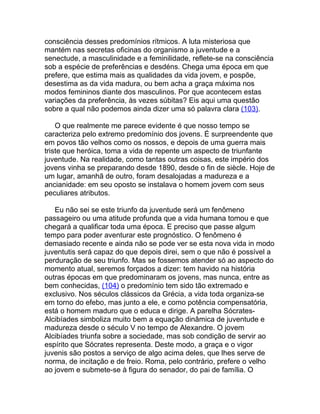 consciência desses predomínios rítmicos. A luta misteriosa que
mantém nas secretas oficinas do organismo a juventude e a
senectude, a masculinidade e a feminilidade, reflete-se na consciência
sob a espécie de preferências e desdéns. Chega uma época em que
prefere, que estima mais as qualidades da vida jovem, e pospõe,
desestima as da vida madura, ou bem acha a graça máxima nos
modos femininos diante dos masculinos. Por que acontecem estas
variações da preferência, às vezes súbitas? Eis aqui uma questão
sobre a qual não podemos ainda dizer uma só palavra clara (103).

    O que realmente me parece evidente é que nosso tempo se
caracteriza pelo extremo predomínio dos jovens. É surpreendente que
em povos tão velhos como os nossos, e depois de uma guerra mais
triste que heróica, toma a vida de repente um aspecto de triunfante
juventude. Na realidade, como tantas outras coisas, este império dos
jovens vinha se preparando desde 1890, desde o fin de siècle. Hoje de
um lugar, amanhã de outro, foram desalojadas a madureza e a
ancianidade: em seu oposto se instalava o homem jovem com seus
peculiares atributos.

   Eu não sei se este triunfo da juventude será um fenômeno
passageiro ou uma atitude profunda que a vida humana tomou e que
chegará a qualificar toda uma época. E preciso que passe algum
tempo para poder aventurar este prognóstico. O fenômeno é
demasiado recente e ainda não se pode ver se esta nova vida in modo
juventutis será capaz do que depois direi, sem o que não é possível a
perduração de seu triunfo. Mas se fossemos atender só ao aspecto do
momento atual, seremos forçados a dizer: tem havido na história
outras épocas em que predominaram os jovens, mas nunca, entre as
bem conhecidas, (104) o predomínio tem sido tão extremado e
exclusivo. Nos séculos clássicos da Grécia, a vida toda organiza-se
em torno do efebo, mas junto a ele, e como potência compensatória,
está o homem maduro que o educa e dirige. A parelha Sócrates-
Alcibíades simboliza muito bem a equação dinâmica de juventude e
madureza desde o século V no tempo de Alexandre. O jovem
Alcibíades triunfa sobre a sociedade, mas sob condição de servir ao
espírito que Sócrates representa. Deste modo, a graça e o vigor
juvenis são postos a serviço de algo acima deles, que lhes serve de
norma, de incitação e de freio. Roma, pelo contrário, prefere o velho
ao jovem e submete-se à figura do senador, do pai de família. O
 