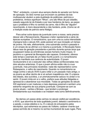 "filho", entretanto, o jovem atua sempre diante do senador em forma
de oposição. Os dois nomes que enunciam os partidos da luta
multissecular aludem a esta dualidade de potências: patrícios e
proletários. Ambos significam "filhos", uns são filhos de pai cidadão,
casado segundo lei do Estado e por isso herdeiros de bens, ao passo
que o proletário é filho no sentido da carne, não é filho de "alguém"
reconhecido, é mero descendente e não herdeiro, prole. (Como se vê
a tradição exata de patrício seria fidalgo).

    Para achar outra época de juventude como a nossa, seria preciso
descer até o Renascimento. Repasse o leitor rapidamente a série de
épocas européias. O romanticismo, que com uma ou outra intensidade
impregna todo o século XIX, pode parecer em sua iniciação um tempo
de jovens. Há nele, efetivamente, uma subversão contra o passado e
é um ensaio de se afirmar a si mesma a juventude. A Revolução fizera
tábua rasa da geração precedente e permitiu durante quinze anos que
ocupassem todas as eminências sociais homens muito moços. O
jacobino e o general de Bonaparte são rapazes. Entretanto, oferece
este tempo o exemplo de um falso triunfo juvenil, e o romanticismo
porá de manifesto sua carência de autenticidade. O jovem
revolucionário é só o executor das velhas idéias confeccionadas nos
dois séculos anteriores. O que o jovem afirma então não é a sua
juventude, mas princípios recebidos: nada tão representativo como
Robespierre, o velho de nascimento. Quando no romanticismo se
reage contra o século XVIII é para voltar a um passado mais antigo, e
os jovens ao olhar dentro de si só acham inapetência vital. E a época
dos blasés, dos suicídios, o ar prematuramente caduco no andar e no
sentir. O jovem imita em si o velho, prefere suas atitudes fatigadas e
apressa-se a abandonar sua mocidade. Todas as gerações do século
XIX aspiraram a ser maduras o mais depressa possível e sentiam uma
estranha vergonha de sua própria juventude. Compare-se com os
jovens atuais - varões e fêmeas - que tendem a prolongar
ilimitadamente sua mocidade e se instalam nela como definitivamente.


   Se damos um passo atrás caímos no século vieillot por excelência,
o XVIII, que abomina de toda qualidade juvenil, detesta o sentimento e
a paixão, o corpo elástico e nu. É o século do entusiasmo pelos
decrépitos, que estremece ao passo de Voltaire, cadáver vivente que
passa sorrindo de si mesmo no sorriso inumerável de suas rugas. Para
 