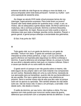 extremar tal estilo de vida finge-se na cabeça a neve da idade, e a
peruca empoada cobre toda testa primaveril - homem ou mulher - com
uma suposição de sessenta anos.

    Ao chegar ao século XVIII neste virtual processo temos de nos
interrogar, ingenuamente surpresos: Para onde foram os jovens?
Quanto vale nesta idade parece ter quarenta anos: o traje, o uso, os
modos, são só adequados à gente dessa idade. De Ninon estima-se a
madureza, não a confusa juventude. Domina a centúria Descartes,
vestido à espanhola, de negro. Busca-se por toda a parte a raison e
interessa mais que nada a teologia: jesuítas contra Jansênio. Pascal, o
garoto genial, é genial porque antecipa a ancianidade dos geômetras.

     El Sol, 9 de junho de 1927.



II

    Todo gesto vital, ou é um gesto de domínio ou um gesto de
servidão. Tertium non datur. O gesto de combate que parece
interpolar-se entre ambos pertence, a rigor, a um ou outro estilo. A
guerra ofensiva vai inspirada pela segurança na vitória e antecipa o
domínio. A guerra defensiva sói empregar táticas vis, porque no fundo
de sua alma o atacado estima mais que a si mesmo o ofensor. Esta é
a causa que decide um ou outro estilo de atitude.

   O gesto servil o é porque o ser não gravita sobre si mesmo, não
está seguro de seu próprio valor e em todo instante vive comparando-
se com outros. Necessita deles em uma ou outra forma; necessita de
sua aprovação para se tranqüilizar, quando não de sua benevolência e
de seu perdão. Por isso o gesto leva sempre uma referência ao
próximo. Servir é encher nossa vida de atos que têm valor só porque
outro ser os aprova ou aproveita. Têm sentido olhados da vida deste
outro ser, não da nossa vida. E esta é, em princípio, a servidão: viver
desde outro, não desde si mesmo.

   O estilo de domínio, por seu turno, não implica a vitória. Por isso
aparece com mais pureza que nunca em certos casos de guerra
defensiva que concluíram com a completa derrota do defensor. O caso
 