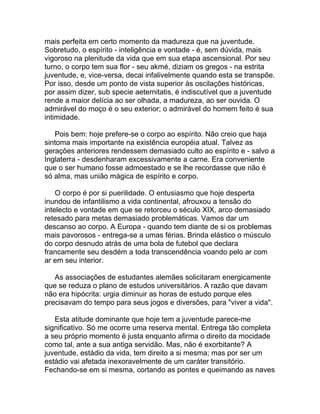 mais perfeita em certo momento da madureza que na juventude.
Sobretudo, o espírito - inteligência e vontade - é, sem dúvida, mais
vigoroso na plenitude da vida que em sua etapa ascensional. Por seu
turno, o corpo tem sua flor - seu akmé, diziam os gregos - na estrita
juventude, e, vice-versa, decai infalivelmente quando esta se transpõe.
Por isso, desde um ponto de vista superior às oscilações históricas,
por assim dizer, sub specie aeternitatis, é indiscutível que a juventude
rende a maior delícia ao ser olhada, a madureza, ao ser ouvida. O
admirável do moço é o seu exterior; o admirável do homem feito é sua
intimidade.

   Pois bem: hoje prefere-se o corpo ao espírito. Não creio que haja
sintoma mais importante na existência européia atual. Talvez as
gerações anteriores rendessem demasiado culto ao espírito e - salvo a
Inglaterra - desdenharam excessivamente a carne. Era conveniente
que o ser humano fosse admoestado e se lhe recordasse que não é
só alma, mas união mágica de espírito e corpo.

    O corpo é por si puerilidade. O entusiasmo que hoje desperta
inundou de infantilismo a vida continental, afrouxou a tensão do
intelecto e vontade em que se retorceu o século XIX, arco demasiado
retesado para metas demasiado problemáticas. Vamos dar um
descanso ao corpo. A Europa - quando tem diante de si os problemas
mais pavorosos - entrega-se a umas férias. Brinda elástico o músculo
do corpo desnudo atrás de uma bola de futebol que declara
francamente seu desdém a toda transcendência voando pelo ar com
ar em seu interior.

   As associações de estudantes alemães solicitaram energicamente
que se reduza o plano de estudos universitários. A razão que davam
não era hipócrita: urgia diminuir as horas de estudo porque eles
precisavam do tempo para seus jogos e diversões, para "viver a vida".

   Esta atitude dominante que hoje tem a juventude parece-me
significativo. Só me ocorre uma reserva mental. Entrega tão completa
a seu próprio momento é justa enquanto afirma o direito da mocidade
como tal, ante a sua antiga servidão. Mas, não é exorbitante? A
juventude, estádio da vida, tem direito a si mesma; mas por ser um
estádio vai afetada inexoravelmente de um caráter transitório.
Fechando-se em si mesma, cortando as pontes e queimando as naves
 