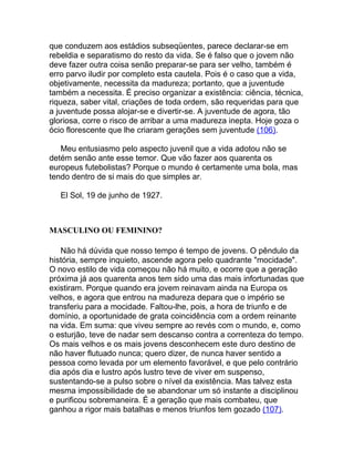 que conduzem aos estádios subseqüentes, parece declarar-se em
rebeldia e separatismo do resto da vida. Se é falso que o jovem não
deve fazer outra coisa senão preparar-se para ser velho, também é
erro parvo iludir por completo esta cautela. Pois é o caso que a vida,
objetivamente, necessita da madureza; portanto, que a juventude
também a necessita. É preciso organizar a existência: ciência, técnica,
riqueza, saber vital, criações de toda ordem, são requeridas para que
a juventude possa alojar-se e divertir-se. A juventude de agora, tão
gloriosa, corre o risco de arribar a uma madureza inepta. Hoje goza o
ócio florescente que lhe criaram gerações sem juventude (106).

   Meu entusiasmo pelo aspecto juvenil que a vida adotou não se
detém senão ante esse temor. Que vão fazer aos quarenta os
europeus futebolistas? Porque o mundo é certamente uma bola, mas
tendo dentro de si mais do que simples ar.

   El Sol, 19 de junho de 1927.



MASCULINO OU FEMININO?

   Não há dúvida que nosso tempo é tempo de jovens. O pêndulo da
história, sempre inquieto, ascende agora pelo quadrante "mocidade".
O novo estilo de vida começou não há muito, e ocorre que a geração
próxima já aos quarenta anos tem sido uma das mais infortunadas que
existiram. Porque quando era jovem reinavam ainda na Europa os
velhos, e agora que entrou na madureza depara que o império se
transferiu para a mocidade. Faltou-lhe, pois, a hora de triunfo e de
domínio, a oportunidade de grata coincidência com a ordem reinante
na vida. Em suma: que viveu sempre ao revés com o mundo, e, como
o esturjão, teve de nadar sem descanso contra a correnteza do tempo.
Os mais velhos e os mais jovens desconhecem este duro destino de
não haver flutuado nunca; quero dizer, de nunca haver sentido a
pessoa como levada por um elemento favorável, e que pelo contrário
dia após dia e lustro após lustro teve de viver em suspenso,
sustentando-se a pulso sobre o nível da existência. Mas talvez esta
mesma impossibilidade de se abandonar um só instante a disciplinou
e purificou sobremaneira. É a geração que mais combateu, que
ganhou a rigor mais batalhas e menos triunfos tem gozado (107).
 