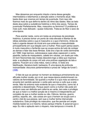 Mas deixemos por enquanto intacto o tema dessa geração
intermediária e retenhamos a atenção sobre o momento atual. Não
basta dizer que vivemos em tempo de juventude. Com isso não
fizemos mais do que defini-lo dentro do ritmo das idades. Mas ao lado
deste atua sobre a substância histórica o ritmo dos sexos. Tempo de
juventude! Perfeitamente. Mas, masculino ou feminino? O problema é
mais sutil, mais delicado - quase indiscreto. Trata-se de filiar o sexo de
uma época.

    Para acertar nesta, como em todas as empresas da psicologia
histórica, é preciso tomar um ponto de vista elevado e libertar-se de
idéias estreitas sobre o que é masculino e o que é feminino. Antes de
tudo é urgente desasir do trivial erro que entende a masculinidade
principalmente em sua relação com a mulher. Para quem pensa assim,
é muito masculino o fanfarrão que se ocupa acima de tudo de cortejar
as damas e falar das boas fêmeas. Este era o tipo de varão dominante
em 1890: traje barroco, sobrecasaca cujas abas capeavam o vento,
plastrão, barba de mosqueteiro, cabelo em volutas, um duelo por mês.
(O bom fisionomista das modas descobre logo a idéia que inspirava
esta: a ocultação do corpo viril sob uma profusa vegetação de tela e
pelame. Ficavam só à vista mãos, nariz e olhos. O resto era
falsificação, literatura textil, barbearia. É uma época de profunda
insinceridade: discursos parlamentários e prosa de "artigo de fundo")
(108).

   O fato de que ao pensar no homem se destaque primeiramente seu
afã pela mulher revela, por si só, que nessa época predominavam os
valores de feminilidade. Só quando a mulher é o que mais se estima e
encanta tem sentido apreciar o varão pelo serviço e culto que a esta
renda. Não há sintoma mais evidente de que o masculino, como tal, é
preterido e desestimado. Porque assim como a mulher não pode em
nenhum caso ser definida sem referi-la ao varão, tem este o privilégio
de que a maior e a melhor porção de si mesmo é independente por
completo de que a mulher exista ou não. Ciência, técnica, guerra,
política, esporte, etc., são coisas em que o homem se ocupa com o
centro vital de sua pessoa, sem que a mulher tenha intervenção
substantiva. Este privilégio do masculino, que lhe permite em ampla
medida bastar-se a si mesmo, talvez pareça irritante. É possível que o
seja. Eu não o aplaudo nem o vitupero, mas tampouco o invento. É
 