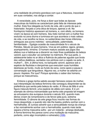 uma realidade de primeira grandeza com que a Natureza, inexorável
em suas vontades, nos obriga a contar.

   A veracidade, pois, me força a dizer que todas as épocas
masculinas da história se caracterizam pela falta de interesse pela
mulher. Esta fica relegada ao fundo da vida, até o ponto de que o
historiador, forçado a uma ótica de lonjura, apenas a vê. No
frontispício histórico aparecem só homens, e, com efeito, os homens
vivem na época só com homens. Seu trato normal com a mulher fica
excluído na zona diurna e luminosa em que acontece o mais valioso
da vida, e se recolhe na treva, no subterrâneo das horas inferiores,
entregues aos puros instintos - sensualidade, paternidade,
familiaridade -. Egrégia ocasião de masculinidade foi o século de
Péricles, Século só para homens. Vive-se em público: ágora, ginásio,
acampamento, trirreme. O homem maduro assiste aos jogos dos
efebos nus e habitua-se a discernir as mais finas qualidades da beleza
varonil, que o escultor vai comentar no mármore. Por sua parte, o
adolescente bebe no ar ático a fluência de palavras agudas que brota
dos velhos dialéticos, sentados nos pórticos com o cajado na axila. A
mulher?... Sim, à última hora, no banquete varonil, aparece sob a
espécie de flautistas e dançarinas que executam suas humildes
destrezas ao fundo, muito ao fundo da cena, como apoio e pausa à
conversação que languidece. Alguma vez, a mulher se adianta um
pouco: Aspásia. Por que? Porque aprendeu o saber dos homens,
porque se masculinizou.

    Embora o grego tenha sabido esculpir famosos corpos de mulher,
sua interpretação da beleza feminina não conseguiu desprender-se da
preferência que sentia pela beleza do varão. A Vênus de Milo é uma
figura másculo-feminil, uma espécie de atleta com seios. E é um
exemplo de cômica insinceridade que tenha sido proposta tal imagem
ao entusiasmo dos europeus durante o século XIX, quando mais
ébrios viviam de romanticismo e de fervor pela pura, extrema
feminilidade. O cânone da arte grega ficou inscrito nas formas do
moço desportista, e quando isto não lhe bastou preferiu sonhar com o
hermafrodita. (É curioso advertir que a sensualidade noviça da criança
a faz normalmente sonhar com o hermafrodita; quando mais tarde
separa a forma masculina sofre - por um instante - amarga desilusão.
A forma feminina lhe parece como uma mutilação da masculina;
portanto, como algo incompleto e vulnerado) (109).
 