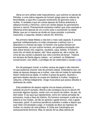 Seria um erro atribuir este masculinismo, que culmina no século de
Péricles, a uma nativa cegueira do homem grego para os valores da
feminilidade, e opor-lhe o suposto rendimento do germano ante a
mulher. A verdade é que em outras épocas da Grécia anteriores à
clássica triunfou o feminino, como em certas etapas do germanismo
domina o varonil. Precisamente esclarece melhor que outro exemplo a
diferença entre épocas de um e outro sexo o acontecido na Idade
Média, que por si mesma se divide em duas porções: a primeira,
masculina; a segunda, desde o século XII, feminina.

    Na primeira Idade Média a vida tem o mais rude aspecto. E preciso
guerrear cotidianamente e à noite compensar o esforço com o
abandono e o frenesi da orgia. O homem vive quase sempre em
acampamentos, só com outros homens, em perpétua emulação com
eles sobre temas viris: esgrima, cavalaria, caça, bebida. O homem,
como diz um texto da época, não "deve separar-se, até a morte, da
crina de seu cavalo e passará sua vida à sombra da lança". Todavia
em tempos de Dante alguns nobres - os Lamberti, os Soldanieri -
conservavam, com efeito, o privilégio de ser enterrados a cavalo (110).


   Em tal paisagem moral, a mulher carece de papel e não intervém
no que podemos chamar vida de primeira classe. Entendamo-nos: em
todas as épocas desejou-se a mulher, mas não em todas foi estimada.
Assim nesta bronca idade. A mulher é presa de guerra. Quando o
germano destes séculos se ocupa em idealizar a mulher, imagina a
valquíria, a fêmea beligerante, virago musculosa que possui atitudes e
destrezas de varão.

   Esta existência de áspero regime cria as bases primeiras, o
subsolo do porvir europeu. Mercê a ela conseguiu-se já no século XII
acumular alguma riqueza, contar com um pouco de ordem, de paz, de
bem-estar. E eis aqui que rapidamente, como em certas jornadas de
primavera, muda a face da história. Os homens começam a polir-se na
palavra e nos modos. Já não se aprecia o gesto bronco, mas o gesto
mesurado, grácil. À contínua pendência substitui o solatz e deport que
quer dizer conversação e jogo. A mutação se deve ao ingresso da
mulher no cenário da vida pública. A Corte dos Carolíngios era
exclusivamente feminina. Mas no século XII as altas damas de
 
