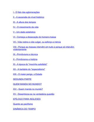 I - O fato das aglomerações

II - A ascensão do nível histórico

III - A altura dos tempos

IV - O crescimento da vida

V - Um dado estatístico

VI - Começa a dissecação do homem-massa

VII - Vida nobre e vida vulgar, ou esforço e inércia

VIII - Porque as massas intervêm em tudo e porque só intervêm
violentamente

IX - Primitivismo e técnica

X - Primitivismo e história

XI - A época do "mocinho satisfeito"

XII - A barbárie do "especialismo"

XIII - O maior perigo, o Estado

SEGUNDA PARTE

QUEM MANDA NO MUNDO?

XIV - Quem manda no mundo?

XV - Desemboca-se na verdadeira questão

EPÍLOGO PARA INGLESES

Quanto ao pacifismo

DINÂMICA DO TEMPO
 