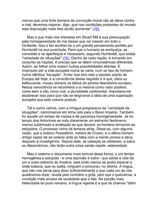 menos que uma forte barreira de convicção moral não se eleve contra
o mal, devemos esperar, digo, que nas condições presentes do mundo
esta disposição nada fará senão aumentar" (15).

   Mas o que mais nos interessa em Stuart Mill é sua preocupação
pela homogeneidade de má classe que via crescer em todo o
Ocidente. Isso o faz acolher-se a um grande pensamento emitido por
Humboldt na sua juventude. Para que o humano se enriqueça, se
consolide e se aperfeiçoe é necessário, segundo Humboldt, que exista
"variedade de situações" (16). Dentro de cada nação, e tomando em
conjunto as nações, é preciso que se dêem circunstâncias diferentes.
Assim, ao falhar uma restam outras possibilidades abertas. E
insensato pôr a vida européia numa só carta, num só tipo de homem,
numa idêntica "situação". Evitar isso tem sido o secreto acerto da
Europa até hoje, e a consciência desse segredo é a que, clara ou
balbuciante, moveu sempre os lábios do perene liberalismo europeu.
Nessa consciência se reconhece a si mesma como valor positivo,
como bem e não como mal, a pluralidade continental. Importava-me
esclarecer isso para que não se tergiverse a idéia de uma superação
européia que este volume postula.

    Tal e como vamos, com a míngua progressiva da "variedade de
situações", caminhamos em linha reta para o Baixo Império. Também
foi aquele um tempo de massa e de pavorosa homogeneidade. Já no
tempo dos Antoninos se nota claramente um estranho fenômeno,
menos sublinhado e analisado do que devera: os homens tornaram-se
estúpidos, O processo vinha de tempos atrás. Disse-se, com alguma
razão, que o estóico Possidônio, mestre de Cícero, é o último homem
antigo capaz de se colocar ante os fatos com a mente porosa e ativa,
disposto a investigá-los. Depois dele, as cabeças se obliteram, e salvo
os Alexandrinos, não farão outra coisa senão repetir, estereotipar.

   Mas o sistema e documento mais terrível desta forma, a um tempo
homogênea e estúpida - e uma eqüivale à outra - que adota a vida de
um a outro extremo do Império, está onde menos se podia esperar e
onde todavia, que eu saiba, ninguém o procurou: no idioma. A língua,
que não nos serve para dizer suficientemente o que cada um de nós
quiséramos dizer, revela pelo contrário e grita, sem que o queiramos, a
condição mais arcana da sociedade que a fala. Na porção mais
helenizada do povo romano, a língua vigente é a que se chamou "latim
 