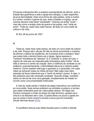 Provença e Borgonha têm a audácia surpreendente de afirmar, ante o
Estado dos guerreiros e ante a Igreja dos clérigos, o valor específico
da pura feminilidade. Esta nova forma de vida pública, onde a mulher
é o centro, contém o germe do que, ante o Estado e a Igreja, vai se
chamar séculos mais tarde "sociedade". Chamou-se então "corte" -
mas não como a antiga corte de guerra e de justiça, mas "corte de
amor". Trata-se, nada mais nada menos, de todo um novo estilo de
cultura e de vida...

     El Sol, 26 de junho de 1927.



II

   Trata-se, nada mais nada menos, de todo um novo estilo de cultura
e de vida. Porque até o século XII não se havia encontrado a maneira
de afirmar a delícia da existência, do mundanal ante o enérgico "tabu"
que sobre todo o terreno fizera cair a Igreja. Agora aparece a
"cortesia" triunfadora da "clerezia". E a "cortesia" é, antes de tudo, o
regime de vida que vai inspirado pelo entusiasmo pela mulher. Vê-se
nela a norma e o centro da criação. Sem a violência do combate ou do
anátema, suavissimamente, a feminilidade eleva-se a máximo poder
histórico. Como aceitam este jugo o guerreiro e o sacerdote, em cujas
mãos se achavam todos os meios da luta? Não cabe mais claro
exemplo da força indomável que o "sentir do tempo" possui. A rigor, é
tão poderoso que não necessita combater. Quando chega, montado
sobre os nervos de uma nova geração, simplesmente se instala no
mundo como uma propriedade indiscutida.

   A vida do varão perde o módulo da etapa masculina e se conforma
ao novo estilo. Suas armas preferem ao combate a justiça e o torneio,
que estão ordenados para ser vistos pelas damas. Os trajes dos
homens começam a imitar as linhas do traje feminino, ajustam-se à
cintura e se decotam até o colo. O poeta deixa um pouco a gesta em
que se canta o herói varonil e torneia a trova que foi inventada
sol per domnas lauzar (111).


     O cavalheiro desvia suas idéias feudais para a mulher e decide
 