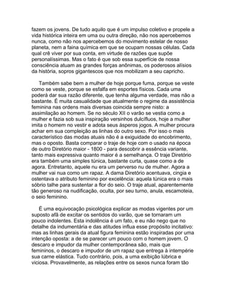 fazem os jovens. De tudo aquilo que é um impulso coletivo e propele a
vida histórica inteira em uma ou outra direção, não nos apercebemos
nunca, como não nos apercebemos do movimento estelar de nosso
planeta, nem a faina química em que se ocupam nossas células. Cada
qual crê viver por sua conta, em virtude de razões que supõe
personalíssimas. Mas o fato é que sob essa superfície de nossa
consciência atuam as grandes forças anônimas, os poderosos alísios
da história, sopros gigantescos que nos mobilizam a seu capricho.

   Também sabe bem a mulher de hoje porque fuma, porque se veste
como se veste, porque se esfalfa em esportes físicos. Cada uma
poderá dar sua razão diferente, que tenha alguma verdade, mas não a
bastante. É muita casualidade que atualmente o regime da assistência
feminina nas ordens mais diversas coincida sempre nisto: a
assimilação ao homem. Se no século XII o varão se vestia como a
mulher e fazia sob sua inspiração versinhos dulcífluos, hoje a mulher
imita o homem no vestir e adota seus ásperos jogos. A mulher procura
achar em sua compleição as linhas do outro sexo. Por isso o mais
característico das modas atuais não é a exiguidade do encobrimento,
mas o oposto. Basta comparar o traje de hoje com o usado na época
de outro Diretório maior - 1800 - para descobrir a essência variante,
tanto mais expressiva quanto maior é a semelhança. O traje Diretório
era também uma simples túnica, bastante curta, quase como a de
agora. Entretanto, aquele nu era um perverso nu de mulher. Agora a
mulher vai nua como um rapaz. A dama Diretório acentuava, cingia e
ostentava o atributo feminino por excelência: aquela túnica era o mais
sóbrio talhe para sustentar a flor do seio. O traje atual, aparentemente
tão generoso na nudificação, oculta, por seu turno, anula, escamoteia,
o seio feminino.

    É uma equivocação psicológica explicar as modas vigentes por um
suposto afã de excitar os sentidos do varão, que se tornaram um
pouco indolentes. Esta indolência é um fato, e eu não nego que no
detalhe da indumentária e das atitudes influa esse propósito incitativo:
mas as linhas gerais da atual figura feminina estão inspiradas por uma
intenção oposta: a de se parecer um pouco com o homem jovem. O
descaro e impudor da mulher contemporânea são, mais que
femininos, o descaro e impudor de um rapaz que entrega à intempérie
sua carne elástica. Tudo contrário, pois, a uma exibição lúbrica e
viciosa. Provavelmente, as relações entre os sexos nunca foram tão
 