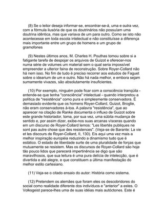 (8) Se o leitor deseja informar-se, encontrar-se-á, uma e outra vez,
com a fórmula ilusória de que os doutrinários não possuíam uma
doutrina idêntica, mas que variava de um para outro. Como se isto não
acontecesse em toda escola intelectual e não constituísse a diferença
mais importante entre um grupo de homens e um grupo de
gramofones

    (9) Nestes últimos anos, M. Charles H. Pouthas tomou sobre si a
fatigante tarefa de despojar os arquivos de Guizot e oferecer-nos
numa série de volumes um material sem o qual seria impossível
empreender a ulterior faina de reconstrução. Sobre Royer-Collard não
há nem isso. No fim de tudo é preciso recorrer aos estudos de Faguet
sobre o idearium de um e outro. Não há nada melhor, e embora sejam
sumamente vivazes, são absolutamente insuficientes.

    (10) Por exemplo, ninguém pode ficar com a consciência tranqüila -
entende-se que tenha "consciência" intelectual - quando interpretou a
política de "resistência" como pura e simplesmente conservadora. É
demasiado evidente que os homens Royer-Collard, Guizot, Broglie,
não eram conservadores à-toa. A palavra "resistência", que ao
aparecer na citação de Ranke documenta o influxo de Guizot sobre
este grande historiador, toma, por sua vez, uma súbita mudança de
sentido e, por assim dizer, exibe-nos suas arcanas vísceras quando
em um discurso de Royer-Collard lemos: "Les libertés publiques ne
sont pas autre chose que des resistences". (Veja-se de Barante: La vie
et les discours de Royer-Collard, II, 130). Eis aqui uma vez mais a
melhor inspiração européia reduzindo a dinamismo tudo que é
estático. O estado de liberdade surte de uma pluralidade de forças que
mutuamente se resistem. Mas os discursos de Royer-Collard são hoje
tão pouco lidos que parecerá impertinência se digo que são
maravilhosos, que sua leitura é uma pura delícia de intelecção, que é
divertida e até alegre, e que constituem a última manifestação do
melhor estilo cartesiano.

   (11) Veja-se o citado ensaio do autor: História como sistema.

   (12) Pretendem os alemães que foram eles os descobridores do
social como realidade diferente dos indivíduos e "anterior" a estes. O
Volksgeist parece-lhes uma de suas idéias mais autóctones. Este é
 