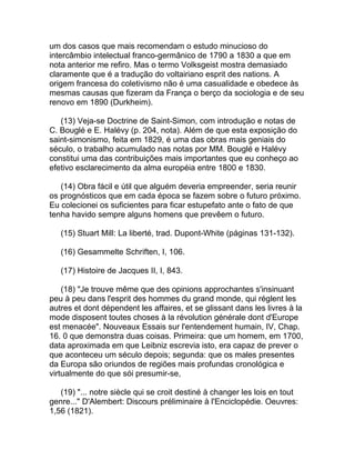 um dos casos que mais recomendam o estudo minucioso do
intercâmbio intelectual franco-germânico de 1790 a 1830 a que em
nota anterior me refiro. Mas o termo Volksgeist mostra demasiado
claramente que é a tradução do voltairiano esprit des nations. A
origem francesa do coletivismo não é uma casualidade e obedece às
mesmas causas que fizeram da França o berço da sociologia e de seu
renovo em 1890 (Durkheim).

   (13) Veja-se Doctrine de Saint-Simon, com introdução e notas de
C. Bouglé e E. Halévy (p. 204, nota). Além de que esta exposição do
saint-simonismo, feita em 1829, é uma das obras mais geniais do
século, o trabalho acumulado nas notas por MM. Bouglé e Halévy
constitui uma das contribuições mais importantes que eu conheço ao
efetivo esclarecimento da alma européia entre 1800 e 1830.

   (14) Obra fácil e útil que alguém deveria empreender, seria reunir
os prognósticos que em cada época se fazem sobre o futuro próximo.
Eu colecionei os suficientes para ficar estupefato ante o fato de que
tenha havido sempre alguns homens que prevêem o futuro.

   (15) Stuart Mill: La liberté, trad. Dupont-White (páginas 131-132).

   (16) Gesammelte Schriften, I, 106.

   (17) Histoire de Jacques II, I, 843.

    (18) "Je trouve même que des opinions approchantes s'insinuant
peu à peu dans l'esprit des hommes du grand monde, qui réglent les
autres et dont dépendent les affaires, et se glissant dans les livres à la
mode disposent toutes choses à la révolution générale dont d'Europe
est menacée". Nouveaux Essais sur l'entendement humain, IV, Chap.
16. 0 que demonstra duas coisas. Primeira: que um homem, em 1700,
data aproximada em que Leibniz escrevia isto, era capaz de prever o
que aconteceu um século depois; segunda: que os males presentes
da Europa são oriundos de regiões mais profundas cronológica e
virtualmente do que sói presumir-se,

   (19) "... notre siècle qui se croit destiné à changer les lois en tout
genre..." D'Alembert: Discours préliminaire à l'Enciclopédie. Oeuvres:
1,56 (1821).
 