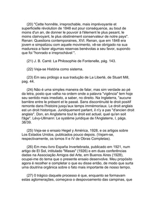 (20) "Cette honnête, irreprochable, mais imprévoyante et
superficielle révolution de 1848 eut pour conséquence, au bout de
moins d'un an, de donner le pouvoir à l'élement le plus pesant, le
moins clairvoyant, le plus obstinément conservateur de notre pays".
Renan: Questions contemporaines, XVI. Renan, que em 1848 era
jovem e simpatizou com aquele movimento, vê-se obrigado na sua
madureza a fazer algumas reservas benévolas a seu favor, supondo
que foi "honrado e irreprochável ".

   (21) J. B. Carré: La Philosophie de Fontenelle, pág. 143.

   (22) Veja-se História como sistema.

   (23) Em seu prólogo a sua tradução de La Liberté, de Stuart Mill,
pag. 44.

    (24) Não é uma simples maneira de falar, mas sim verdade ao pé
da letra, posto que valha na ordem onde a palavra "vigência" tem hoje
seu sentido mais imediato, a saber, no direito. Na Inglaterra, "aucune
barrière entre le présent et le passé. Sans discontinuité le droit positif
remonte dans l'histoire jusqu'aux temps immémoriaux. Le droit anglais
est un droit historique. Juridiquement parlant, il n'y a pas "d'ancien droit
anglais". Don, en Anglaterre tout le droit est actuel, quel qu'en soit
l'âge". Lévy-Ullmann: Le système juridique de l'Anglaterre, I, págs.
38/39.

   (25) Veja-se o ensaio Hegel y América, 1928, e os artigos sobre
Los Estados Unidos, publicados pouco depois. (Vejam-se,
respectivamente, os tomos II e IV de Obras Completas).

    (26) Em meu livro España Invertebrada, publicado em 1921, num
artigo de El Sol, intitulado "Masas" (1926) e em duas conferências
dadas na Associação Amigos del Arte, em Buenos Aires (1928),
ocupei-me do tema que o presente ensaio desenvolve. Meu propósito
agora é recolher e completar o que eu disse então, de modo que surta
uma doutrina orgânica sobre o fato mais importante de nosso tempo.

   (27) 0 trágico daquele processo é que, enquanto se formavam
estas aglomerações, começava o despovoamento das campinas, que
 