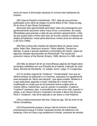 havia de trazer a diminuição absoluta no número dos habitantes do
Império.

    (28) Veja-se España invertebrada, 1921, data de sua primeira
publicação como série de artigos no jornal diário El Sol. (Veja-se pág.
35 do tomo III das Obras Completas).
    Aproveito esta oportunidade para fazer notar aos estrangeiros que
generosamente escrevem sobre meus livros, e encontram, às vezes,
dificuldades para precisar a data de seu primeiro aparecimento, o fato
de que quase toda a minha obra saiu ao mundo usando a máscara de
artigos jornalísticos; muita parte dela levou muitos anos em atrever-se
a ser livro (1946).

    (29) Nos cunhos das moedas de Adriano lêem-se coisas como
estas: Italia Felix, Saeculum aureum, Tellus stabilita, Temporum
felicitas. À parte o grande repertório numismático de Cohen, vejam-se
algumas moedas reproduzidas em Rostovtzeff: The social and
economic history of the Roman Empire, 1926, lâmina LII e 588, nota 6.


   (30) Não se deixem de ler as maravilhosas páginas de Hegel sobre
os tempos satisfeitos em sua Filosofia de la historia, tradução de José
Gaos. Revista de Occidente, 1a. edição, tomo I, págs. 41 e seguintes.

    (31) O sentido original de "moderno", "modernidade" com que os
últimos tempos se batizaram a si mesmos, expressa mui agudamente
essa sensação de "altura dos tempos", que agora analiso. Moderno é
o que está posto segundo o modo: entende-se o modo novo,
modificação ou moda que em tal presente tenha surgido ante os
modos velhos, tradicionais, que se usaram no passado. A palavra
"moderno" expressa, pois, a consciência de uma nova vida, superior à
antiga, e ao mesmo tempo o imperativo de estar à altura dos tempos.
Para o "moderno", não sê-lo eqüivale a cair baixo o nível histórico.

  (32) La deshumanización del arte. (Veja-se pág. 353 do tomo III de
Obras Completas).

   (33) Precisamente porque o tempo vital do homem é limitado,
precisamente porque é mortal, necessita triunfar da distância e da
tardança. Para um Deus cuja existência é imortal, careceria de sentido
 