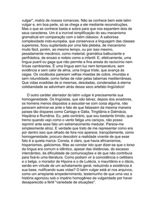 vulgar", matriz de nossos romances. Não se conhece bem este latim
vulgar e, em boa parte, só se chega a ele mediante reconstruções.
Mas o que se conhece basta e sobra para que nos espantem dois de
seus caracteres. Um é a incrível simplificação do seu mecanismo
gramatical em comparação com o latim clássico. A saborosa
complexidade indo-européia, que conservava a linguagem das classes
superiores, ficou suplantada por uma fala plebéia, de mecanismo
muito fácil, porém, ao mesmo tempo, ou por isso mesmo,
pesadamente mecânico, como material; gramática balbuciante e
perifrástica, de ensaio e rodeio como a infantil. E, efetivamente, uma
língua pueril ou gaga que não permite a fina aresta do raciocínio nem
líricas cambiantes. É uma língua sem luz nem temperatura, sem
evidência e sem calor de alma, uma língua triste, que avança às
cegas. Os vocábulos parecem velhas moedas de cobre, imundas e
sem rotundidade, como fartas de rolar pelas tabernas mediterrâneas.
Que vidas evadidas de si mesmas, desoladas, condenadas à eterna
cotidianidade se adivinham atrás desse seco artefato lingüístico!

    O outro caráter aterrador do latim vulgar é precisamente sua
homogeneidade. Os lingüistas, que são talvez, depois dos aviadores,
os homens menos dispostos a assustar-se com coisa alguma, não
parecem admirar-se ante o fato de que falassem da mesma maneira
países tão díspares como Cartago e Gália, Tingitânia e Dalmácia,
Hispânia e Rumânia. Eu, pelo contrário, que sou bastante tímido, que
tremo quando vejo como o vento fatiga uns caniços, não posso
reprimir ante esse fato um estremecimento medular. Parece-me
simplesmente atroz. E verdade que trato de me representar como era
por dentro isso que olhado de fora nos aparece, tranqüilamente, como
homogeneidade; procuro descobrir a realidade vivente de que esse
fato é a quieta marca. Consta, é claro, que havia africanismos,
hispanismos, galicismos. Mas ao constar isto quer dizer-se que o torso
da língua era comum e idêntico, apesar das distâncias, do escasso
intercâmbio, da dificuldade de comunicações e de que não contribuía
para fixá-lo uma literatura. Como podiam vir à coincidência o celtibero
e o belga, o morador de Hipona e o de Lutécia, o mauritânio e o dácio,
senão em virtude de um achatamento geral, reduzindo a existência à
sua base, nulificando suas vidas? O latim vulgar está aí nos arquivos,
como um arrepiante empedernimento, testemunho de que uma vez a
história agonizou sob o império homogêneo da vulgaridade por haver
desaparecido a fértil "variedade de situações".
 