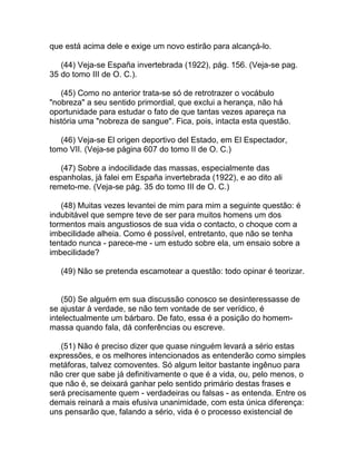 que está acima dele e exige um novo estirão para alcançá-lo.

   (44) Veja-se España invertebrada (1922), pág. 156. (Veja-se pag.
35 do tomo III de O. C.).

   (45) Como no anterior trata-se só de retrotrazer o vocábulo
"nobreza" a seu sentido primordial, que exclui a herança, não há
oportunidade para estudar o fato de que tantas vezes apareça na
história uma "nobreza de sangue". Fica, pois, intacta esta questão.

   (46) Veja-se El origen deportivo del Estado, em El Espectador,
tomo VII. (Veja-se página 607 do tomo II de O. C.)

   (47) Sobre a indocilidade das massas, especialmente das
espanholas, já falei em España invertebrada (1922), e ao dito ali
remeto-me. (Veja-se pág. 35 do tomo III de O. C.)

   (48) Muitas vezes levantei de mim para mim a seguinte questão: é
indubitável que sempre teve de ser para muitos homens um dos
tormentos mais angustiosos de sua vida o contacto, o choque com a
imbecilidade alheia. Como é possível, entretanto, que não se tenha
tentado nunca - parece-me - um estudo sobre ela, um ensaio sobre a
imbecilidade?

   (49) Não se pretenda escamotear a questão: todo opinar é teorizar.


    (50) Se alguém em sua discussão conosco se desinteressasse de
se ajustar à verdade, se não tem vontade de ser verídico, é
intelectualmente um bárbaro. De fato, essa é a posição do homem-
massa quando fala, dá conferências ou escreve.

   (51) Não é preciso dizer que quase ninguém levará a sério estas
expressões, e os melhores intencionados as entenderão como simples
metáforas, talvez comoventes. Só algum leitor bastante ingênuo para
não crer que sabe já definitivamente o que é a vida, ou, pelo menos, o
que não é, se deixará ganhar pelo sentido primário destas frases e
será precisamente quem - verdadeiras ou falsas - as entenda. Entre os
demais reinará a mais efusiva unanimidade, com esta única diferença:
uns pensarão que, falando a sério, vida é o processo existencial de
 