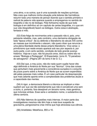 uma alma, e os outros, que é uma sucessão de reações químicas.
Não creio que melhore minha situação ante leitores tão herméticos
resumir toda uma maneira de pensar dizendo que o sentido primário e
radical da palavra vida aparece quando a empregamos no sentido de
biografia e não no de biologia. Pela fortíssima razão de que toda
biologia é em definitivo só um capítulo de certas biografias, é o que em
sua vida (biografável) fazem os biólogos. Outra coisa é abstração,
fantasia e mito.

   (52) Esta folga de movimentos ante o passado não é, pois, uma
petulante rebeldia, mas, pelo contrário, uma claríssima obrigação de
toda "época crítica". Se eu defendo o liberalismo do século XIX contra
as massas que incivilmente o atacam, não quero dizer que renuncie a
uma plena liberdade diante desse próprio liberalismo. Vice-versa: o
primitivismo que neste ensaio aparece sob seu pior aspecto é, por
outra parte, e em certo sentido, condição de todo grande avanço
histórico. Veja-se o que, não há poucos anos, dizia eu sobre isto no
ensaio "Biologia e Pedagogia", El Espectador, tomo III. "O paradoxo
do selvagismo". (Página 281 do tomo II de O. C.)

   (53) Daí que, a meu juízo, não diz nada quem supõe haver dito
algo definindo a América do Norte por sua "técnica". Uma das coisas
que perturbam mais gravemente a consciência européia é o conjunto
de juízos pueris sobre a América do Norte que se ouvem expendidos
até pelas pessoas mais cultas. É um caso particular da desproporção
que mais adiante aponto entre a complexidade dos problemas atuais e
a capacidade das mentes.

    (54) A rigor, a democracia liberal e a técnica se implicam e inter-
supõem por sua vez tão estreitamente que não é concebível uma sem
a outra, e, portanto, fora desejável um terceiro nome, mais genérico,
que incluísse ambas. Esse seria o verdadeiro nome, o substantivo da
última centúria.

   (55) Não falemos de questões mais internas. A maior parte dos
investigadores mesmos não têm hoje a mais leve suspeita da
gravíssima, perigosíssima crise íntima que hoje atravessa sua ciência.

   (56) Aristóteles: Metafísica, 893 a 10.
 