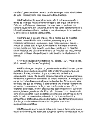 satisfeito", pelo contrário, deserta de si mesmo por mera frivolidade e
de tudo - precisamente para escapulir a toda tragédia.

    (65) Envilecimento, acanalhamento, não é outra coisa senão o
modo de vida que resta a quem se negou a ser o que tem que ser.
Este seu autêntico ser não morre por isso, mas converte-se em
sombra acusadora, em fantasma, que lhe faz sentir constantemente a
inferioridade da existência que leva a respeito da que tinha que levar.
O envilecido é o suicida sobrevivente.

   (66) Para que a filosofia impere, não é mister que os filósofos
imperem - como Platão quis primeiro -, nem sequer que os
imperadores filosofem - como quis, mais modestamente, depois -.
Ambas as coisas são, a rigor, funestíssimas. Para que a filosofia
impere, basta que haja filosofia, quer dizer. basta que os filósofos
sejam filósofos. Há quase uma centúria os filósofos são tudo, menos
isso - são políticos, são pedagogos, são literatos ou são homens de
ciência.

   (67) Veja-se España invertebrada, 1a. edição, 1921. (Veja-se pag.
35 do tomo III das Obras Completas).

    (68) Esta imagem simples da grande mudança histórica em que se
substitui a supremacia dos nobres pelo predomínio dos burgueses
deve-se a Ranke; mas claro é que sua verdade simbólica e
esquemática requer não poucos aditamentos para ser completamente
verdadeira. A pólvora é conhecida de tempo imemorial. A invenção da
carga num tubo deveu-se a alguém da Lombardia. Ainda assim, não
foi eficaz até que se inventou a bala fundida. Os "nobres" usaram em
pequenas doses a arma de fogo mas era demasiado cara. Só os
exércitos burgueses, melhor organizados economicamente, puderam
empregá-la em grande escala. Fica, não obstante, como literalmente
certo que os nobres foram derrotados de maneira definitiva pelo novo
exército, não representados pelo exército de tipo medieval dos
borguinhãos, profissional, mas de burgueses, que formaram os suíços.
Sua força primária consistiu na nova disciplina e na nova
racionalização da tática.

   (69) Mereceria a pena insistir sobre este ponto e fazer notar que a
época das Monarquias absolutas européias operou com Estados muito
 