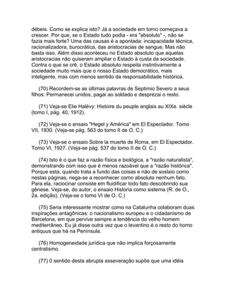 débeis. Como se explica isto? Já a sociedade em torno começava a
crescer. Por que, se o Estado tudo podia - era "absoluto" -, não se
fazia mais forte? Uma das causas é a apontada: incapacidade técnica,
racionalizadora, burocrática, das aristocracias de sangue. Mas não
basta isso. Além disso aconteceu no Estado absoluto que aquelas
aristocracias não quiseram ampliar o Estado à custa da sociedade.
Contra o que se crê, o Estado absoluto respeita instintivamente a
sociedade muito mais que o nosso Estado democrático, mais
inteligente, mas com menos sentido da responsabilidade histórica.

    (70) Recordem-se as últimas palavras de Septimio Severo a seus
filhos: Permanecei unidos, pagai ao soldado e desprezai o resto.

   (71) Veja-se Elie Halévy: Histoire du peuple anglais au XIXe. siècle
(tomo I, pág. 40, 1912).

    (72) Veja-se o ensaio "Hegel y América" em El Espectador. Tomo
VII, 1930. (Veja-se pág. 563 do tomo II de O. C.)

  (73) Veja-se o ensaio Sobre la muerte de Roma, em El Espectador.
Tomo VI, 1927. (Veja-se pág. 537 do tomo II de O. C.)

   (74) Isto é o que faz a razão física e biológica, a "razão naturalista",
demonstrando com isso que é menos razoável que a "razão histórica".
Porque esta, quando trata a fundo das coisas e não de soslaio como
nestas páginas, nega-se a reconhecer como absoluto nenhum fato.
Para ela, raciocinar consiste em fluidificar todo fato descobrindo sua
gênese. Veja-se, do autor, o ensaio Historia como sistema (R. de O.,
2a. edição). (Veja-se o tomo VI de O. C.)

   (75) Seria interessante mostrar como na Catalunha colaboram duas
inspirações antagônicas: o nacionalismo europeu e o cidadanismo de
Barcelona, em que pervive sempre a tendência do velho homem
mediterrâneo. Eu já disse outra vez que o levantino é o resto do homo
antiquus que há na Península.

   (76) Homogeneidade jurídica que não implica forçosamente
centralismo.

   (77) 0 sentido desta abrupta asseveração supõe que uma idéia
 