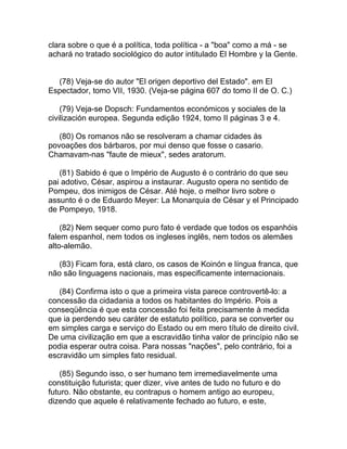 clara sobre o que é a política, toda política - a "boa" como a má - se
achará no tratado sociológico do autor intitulado El Hombre y la Gente.


  (78) Veja-se do autor "El origen deportivo del Estado". em El
Espectador, tomo VII, 1930. (Veja-se página 607 do tomo II de O. C.)

    (79) Veja-se Dopsch: Fundamentos económicos y sociales de la
civilización europea. Segunda edição 1924, tomo II páginas 3 e 4.

   (80) Os romanos não se resolveram a chamar cidades às
povoações dos bárbaros, por mui denso que fosse o casario.
Chamavam-nas "faute de mieux", sedes aratorum.

   (81) Sabido é que o Império de Augusto é o contrário do que seu
pai adotivo, César, aspirou a instaurar. Augusto opera no sentido de
Pompeu, dos inimigos de César. Até hoje, o melhor livro sobre o
assunto é o de Eduardo Meyer: La Monarquia de César y el Principado
de Pompeyo, 1918.

    (82) Nem sequer como puro fato é verdade que todos os espanhóis
falem espanhol, nem todos os ingleses inglês, nem todos os alemães
alto-alemão.

   (83) Ficam fora, está claro, os casos de Koinón e língua franca, que
não são linguagens nacionais, mas especificamente internacionais.

   (84) Confirma isto o que a primeira vista parece controvertê-lo: a
concessão da cidadania a todos os habitantes do Império. Pois a
conseqüência é que esta concessão foi feita precisamente à medida
que ia perdendo seu caráter de estatuto político, para se converter ou
em simples carga e serviço do Estado ou em mero título de direito civil.
De uma civilização em que a escravidão tinha valor de princípio não se
podia esperar outra coisa. Para nossas "nações", pelo contrário, foi a
escravidão um simples fato residual.

    (85) Segundo isso, o ser humano tem irremediavelmente uma
constituição futurista; quer dizer, vive antes de tudo no futuro e do
futuro. Não obstante, eu contrapus o homem antigo ao europeu,
dizendo que aquele é relativamente fechado ao futuro, e este,
 