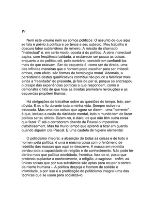 IV

    Nem este volume nem eu somos políticos. O assunto de que aqui
se fala é prévio à política e pertence a seu subsolo. Meu trabalho é
obscuro labor subterrâneo de mineiro. A missão do chamado
"intelectual" é, em certo modo, oposta à do político. A obra intelectual
aspira, com freqüência baldada, a esclarecer um pouco as coisas,
enquanto a do político sói, pelo contrário, consistir em confundi-las
mais do que estavam. Ser da esquerda é, como ser da direita, uma
das infinitas maneiras que o homem pode escolher para ser imbecil:
ambas, com efeito, são formas da hemiplegia moral. Ademais, a
persistência destes qualificativos contribui não pouco a falsificar mais
ainda a "realidade" do presente, já fala de per si, porque se encrespou
o crespo das experiências políticas a que respondem, como o
demonstra o fato de que hoje as direitas prometem revoluções e as
esquerdas propõem tiranias.

   Há obrigações de trabalhar sobre as questões do tempo. Isto, sem
dúvida. E eu o fiz durante toda a minha vida. Sempre estive na
estacada. Mas uma das coisas que agora se dizem - uma "corrente" -
é que, incluso a custo da claridade mental, todo o mundo tem de fazer
política sensu stricto. Dizem-no, é claro, os que não têm outra coisa
que fazer. E até o corroboram citando de Pascal o imperativo
d'abêtissement. Mas há muito tempo que aprendi a ficar em guarda
quando alguém cita Pascal. E uma cautela de higiene elemental.

    O politicismo integral, a absorção de todas as coisas e de todo o
homem pela política, é uma e mesma coisa com o fenômeno de
rebelião das massas que aqui se descreve. A massa em rebeldia
perdeu toda a capacidade de religião e de conhecimento. Não pode ter
dentro mais que política exorbitada, frenética, fora de si, posto que
pretenda suplantar o conhecimento, a religião, a sagesse - enfim, as
únicas coisas que por sua substância são aptas para ocupar o centro
da mente humana -. A política despoja o homem de solidão e
intimidade, e por isso é a predicação do politicismo integral uma das
técnicas que se usam para socializá-lo.
 