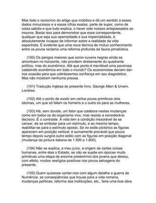 Mas todo o raciocínio do artigo que mobiliza e dá um sentido a esses
dados minuciosos e a essas cifras exatas, parte de supor, como de
coisa sabida e que tudo explica, o haver sido nossos antepassados os
mouros. Basta isso para demonstrar que esse correspondente,
qualquer que seja sua operosidade e sua imparcialidade, é
absolutamente incapaz de informar sobre a realidade da vida
espanhola. É evidente que uma nova técnica de mútuo conhecimento
entre os povos reclama uma reforma profunda da fauna jornalística.

   (100) Os perigos maiores que como nuvens negras ainda se
amontoam no horizonte, não provêem diretamente do quadrante
político, mas do econômico. Até que ponto é inevitável uma pavorosa
catástrofe econômica em todo o mundo? Os economistas deviam dar-
nos ocasião para que cobrássemos confiança em seu diagnóstico.
Mas não mostram nenhuma pressa.

   (101) Tradução inglesa do presente livro. George Allen & Unwin,
Londres.

    (102) Até o ponto de existir em certos povos primitivos dois
idiomas, um que só falam os homens e o outro só para as mulheres.

   (103) Há, sem dúvida, um fator que colabora nestas mudanças
como em todos os do organismo vivo, mas resisto a considerá-lo
decisivo. É o contraste. A vida tem a condição inexorável de se
cansar, de se embotar para um estímulo, e ao mesmo tempo,
reabilitar-se para o estímulo oposto. Se no estilo pictórico as figuras
aparecem em posição vertical, é sumamente provável que pouco
tempo depois surgirá outro estilo com as figuras em posição diagonal
(mudança da pintura italiana de 1.500 a 1.600).

   (104) Não se explica, a meu juízo, a origem de certas coisas
humanas, entre elas o Estado, se não se supõe em épocas muito
primitivas uma etapa de enorme predomínio dos jovens que deixou,
com efeito, muitos vestígios positivos nos povos selvagens do
presente.

  (105) Quem quisesse contar-nos com algum detalhe a guerra de
Numância, as conseqüências que trouxe para a vida romana,
mudanças políticas, reforma das instituições, etc., faria uma boa obra.
 